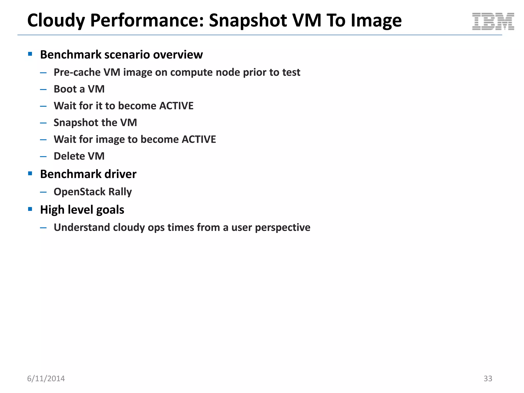 Cloudy Performance: Snapshot VM To Image
 Benchmark scenario overview
– Pre-cache VM image on compute node prior to test
– Boot a VM
– Wait for it to become ACTIVE
– Snapshot the VM
– Wait for image to become ACTIVE
– Delete VM
 Benchmark driver
– OpenStack Rally
 High level goals
– Understand cloudy ops times from a user perspective
6/11/2014 33
 