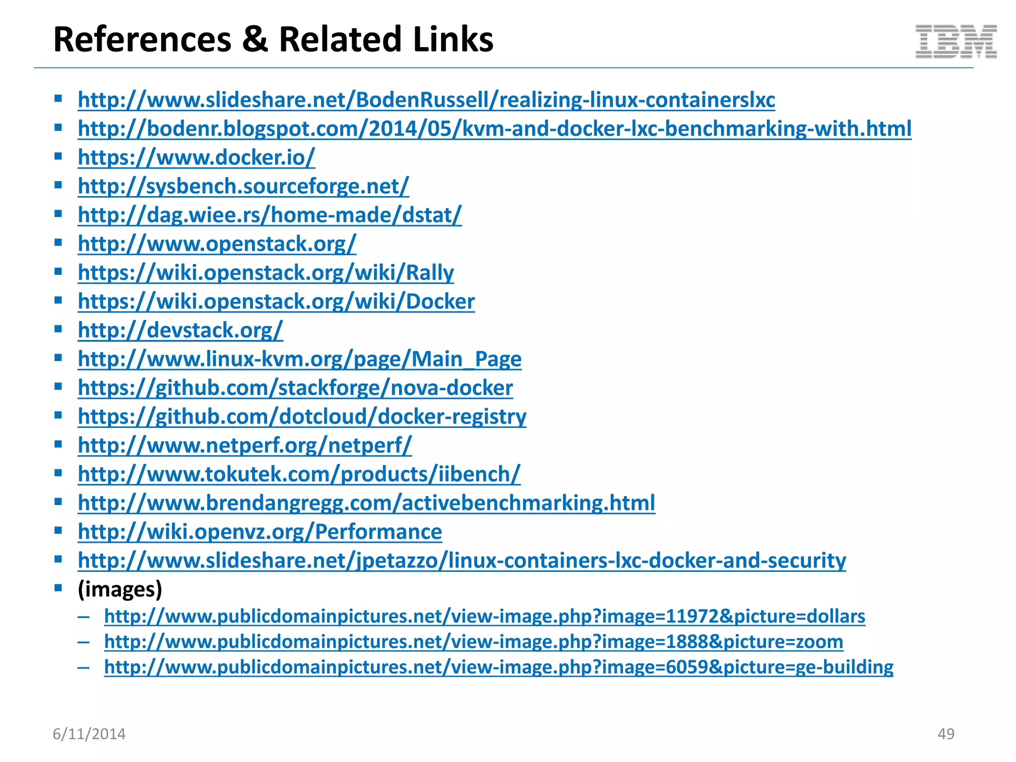 References & Related Links
 http://www.slideshare.net/BodenRussell/realizing-linux-containerslxc
 http://bodenr.blogspot.com/2014/05/kvm-and-docker-lxc-benchmarking-with.html
 https://www.docker.io/
 http://sysbench.sourceforge.net/
 http://dag.wiee.rs/home-made/dstat/
 http://www.openstack.org/
 https://wiki.openstack.org/wiki/Rally
 https://wiki.openstack.org/wiki/Docker
 http://devstack.org/
 http://www.linux-kvm.org/page/Main_Page
 https://github.com/stackforge/nova-docker
 https://github.com/dotcloud/docker-registry
 http://www.netperf.org/netperf/
 http://www.tokutek.com/products/iibench/
 http://www.brendangregg.com/activebenchmarking.html
 http://wiki.openvz.org/Performance
 http://www.slideshare.net/jpetazzo/linux-containers-lxc-docker-and-security
 (images)
– http://www.publicdomainpictures.net/view-image.php?image=11972&picture=dollars
– http://www.publicdomainpictures.net/view-image.php?image=1888&picture=zoom
– http://www.publicdomainpictures.net/view-image.php?image=6059&picture=ge-building
6/11/2014 49
 