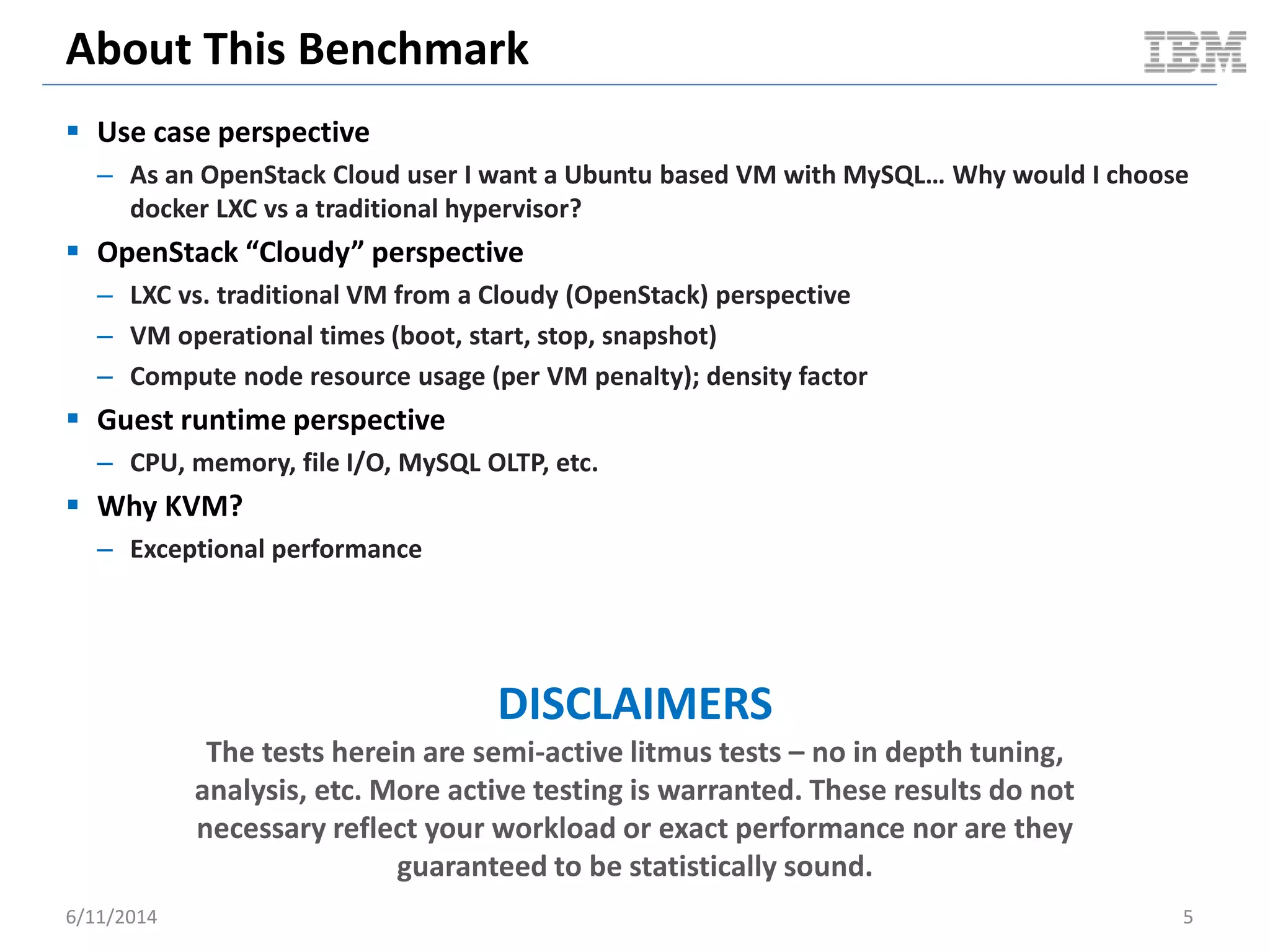 About This Benchmark
 Use case perspective
– As an OpenStack Cloud user I want a Ubuntu based VM with MySQL… Why would I choose
docker LXC vs a traditional hypervisor?
 OpenStack “Cloudy” perspective
– LXC vs. traditional VM from a Cloudy (OpenStack) perspective
– VM operational times (boot, start, stop, snapshot)
– Compute node resource usage (per VM penalty); density factor
 Guest runtime perspective
– CPU, memory, file I/O, MySQL OLTP, etc.
 Why KVM?
– Exceptional performance
DISCLAIMERS
The tests herein are semi-active litmus tests – no in depth tuning,
analysis, etc. More active testing is warranted. These results do not
necessary reflect your workload or exact performance nor are they
guaranteed to be statistically sound.
6/11/2014 5
 