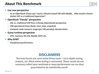 About This Benchmark
 Use case perspective
– As an OpenStack Cloud user I want a Ubuntu based VM with MySQL… Why would I choose
docker LXC vs a traditional hypervisor?
 OpenStack “Cloudy” perspective
– LXC vs. traditional VM from a Cloudy (OpenStack) perspective
– VM operational times (boot, start, stop, snapshot)
– Compute node resource usage (per VM penalty); density factor
 Guest runtime perspective
– CPU, memory, file I/O, MySQL OLTP, etc.
 Why KVM?
– Exceptional performance
DISCLAIMERS
The tests herein are semi-active litmus tests – no in depth tuning,
analysis, etc. More active testing is warranted. These results do not
necessary reflect your workload or exact performance nor are they
guaranteed to be statistically sound.
8/2/2014 5
 
