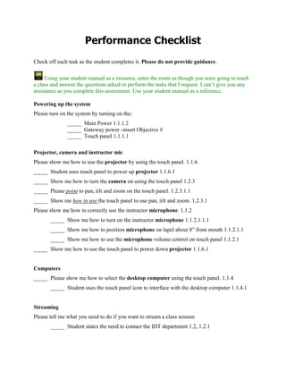 Performance Checklist Check off each task as the student completes it. Please do not provide guidance.  Using your student manual as a resource, enter the room as though you were going to teach a class and answer the questions asked or perform the tasks that I request. I can’t give you any assistance as you complete this assessment. Use your student manual as a reference. Powering up the system Please turn on the system by turning on the:  _____Main Power 1.1.1.2 _____Gateway power -insert Objective # _____Touch panel 1.1.1.1 Projector, camera and instructor mic Please show me how to use the projector by using the touch panel. 1.1.6 _____Student uses touch panel to power up projector 1.1.6.1 _____Show me how to turn the camera on using the touch panel 1.2.3 _____Please point to pan, tilt and zoom on the touch panel. 1.2.3.1.1 _____Show me how to use the touch panel to use pan, tilt and zoom. 1.2.3.1 Please show me how to correctly use the instructor microphone. 1.1.2 _____Show me how to turn on the instructor microphone 1.1.2.1.1.1 _____Show me how to position microphone on lapel about 8” from mouth 1.1.2.1.1 _____Show me how to use the microphone volume control on touch panel 1.1.2.1 _____Show me how to use the touch panel to power down projector 1.1.6.1 Computers _____Please show me how to select the desktop computer using the touch panel. 1.1.4 _____Student uses the touch panel icon to interface with the desktop computer 1.1.4.1 Streaming Please tell me what you need to do if you want to stream a class session _____Student states the need to contact the IDT department 1.2, 1.2.1 Recording Please show me that you can record to a mini-DV tape… _____Please point to the play, record and stop buttons on the touch panel for the mini- DV tape recorder 1.2, 1.2.2.3.1 _____ Student checks that DV is selected on the JVC device. 1.2.2.2 _____ Student checks that the JVC recorder is on Line 1….1.2.2.1 _____ Student uses the record icon on the touch panel to begin recording 1.2.2.3 _____ Student uses the stop icon on the touch panel to stop recording. 1.2.2.3 Please show me that you can record to a DVD…1.2, 1.2.2, 1.2.2.1 _____Please point to the play, record and stop buttons for the JVC on touch panel 1.2.2.3.2 _____ Student checks that DVD is selected on the JVC device. 1.2.2.2 _____ Student checks that the JVC recorder is on Line 1….1.2.2.1 _____ Student uses the record icon on the touch panel to begin recording 1.2.2.3 _____ Student uses the stop icon on the touch panel to stop recording. 1.2.2.3 Please finalize a DVD 1.2.3.4 _____ Student uses Manual for finalizing the DVD 1.2.2.4.1 Audio conferencing Please show me how to use the audio conferencing feature  _____Please dial a local number using touch panel 1.3.1, 1.3 Breeze _____  Please demonstrate plugging in the Fire Wire1.3.2.1 _____Please log into Breeze using the IDT trainer login and password1.3.2.2 _____Please demonstrate selecting the camera1.3.2.3 _____Please demonstrate starting an audio conference in Breeze1.3.2.4 _____Please demonstrate entering an audio conference by calling the room1.3.2.5 _____Please demonstrate how to record a Breeze session1.3.2.6 _____Please demonstrate how to share a document in Breeze1.3.2.7 Thank you! 