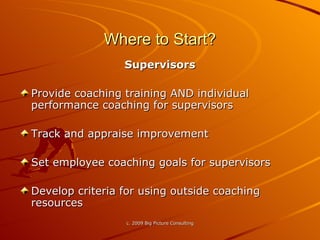 Where to Start? Supervisors Provide coaching training AND individual performance coaching for supervisors Track and appraise improvement Set employee coaching goals for supervisors Develop criteria for using outside coaching resources 