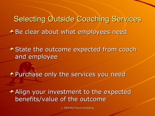 Selecting Outside Coaching Services Be clear about what employees need State the outcome expected from coach and employee Purchase only the services you need Align your investment to the expected benefits/value of the outcome  
