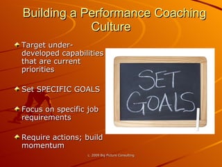 Building a Performance Coaching Culture Target under-developed capabilities that are current priorities Set SPECIFIC GOALS Focus on specific job requirements Require actions; build momentum 