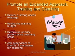Promote an Expanded Approach:  Training and Coaching Deliver a strong needs message Revise the training budget  Determine priority performance coaching areas Ask supervisors to identify 2 employees for coaching  