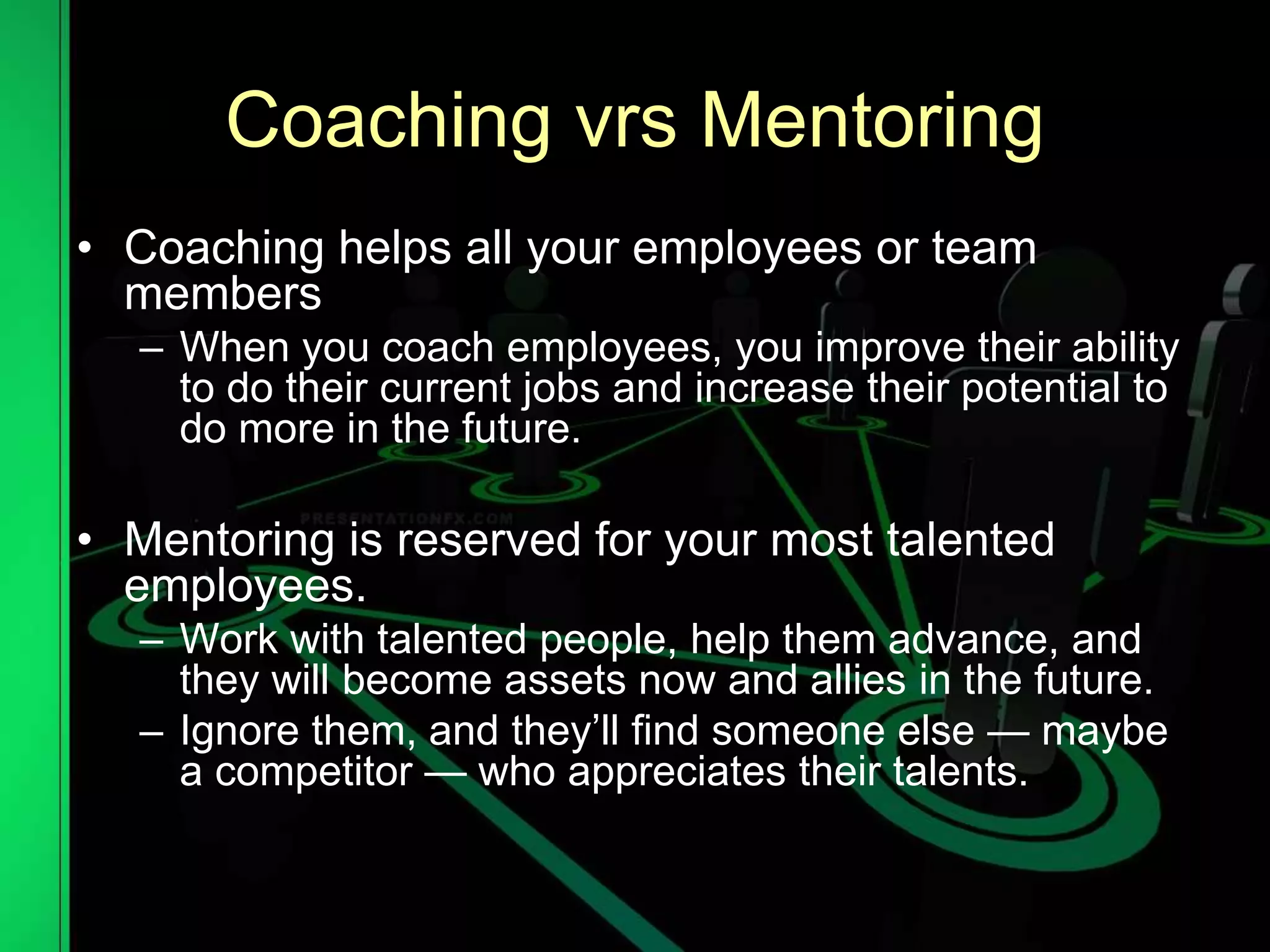 Coaching vrs Mentoring
• Coaching helps all your employees or team
members
– When you coach employees, you improve their ability
to do their current jobs and increase their potential to
do more in the future.
• Mentoring is reserved for your most talented
employees.
– Work with talented people, help them advance, and
they will become assets now and allies in the future.
– Ignore them, and they’ll find someone else — maybe
a competitor — who appreciates their talents.