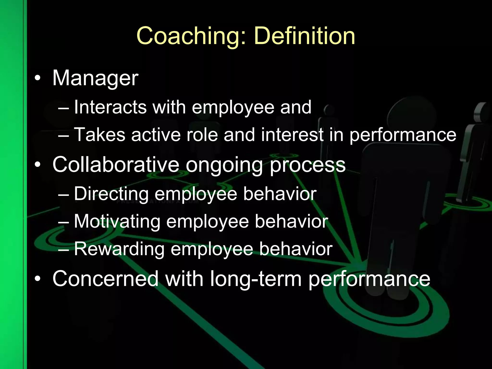 Coaching: Definition
• Manager
– Interacts with employee and
– Takes active role and interest in performance
• Collaborative ongoing process
– Directing employee behavior
– Motivating employee behavior
– Rewarding employee behavior
• Concerned with long-term performance