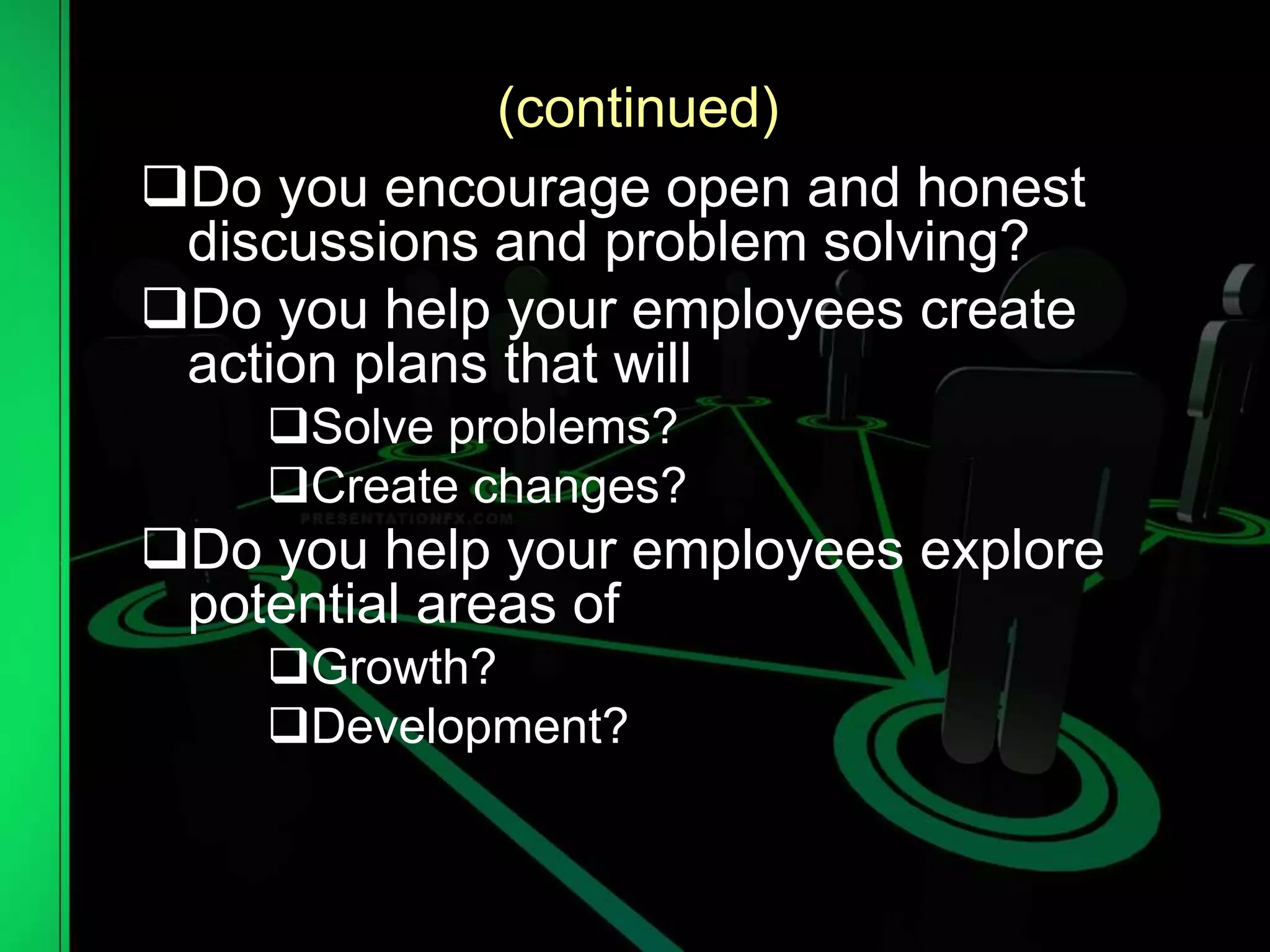 (continued)
Do you encourage open and honest
discussions and problem solving?
Do you help your employees create
action plans that will
Solve problems?
Create changes?
Do you help your employees explore
potential areas of
Growth?
Development?