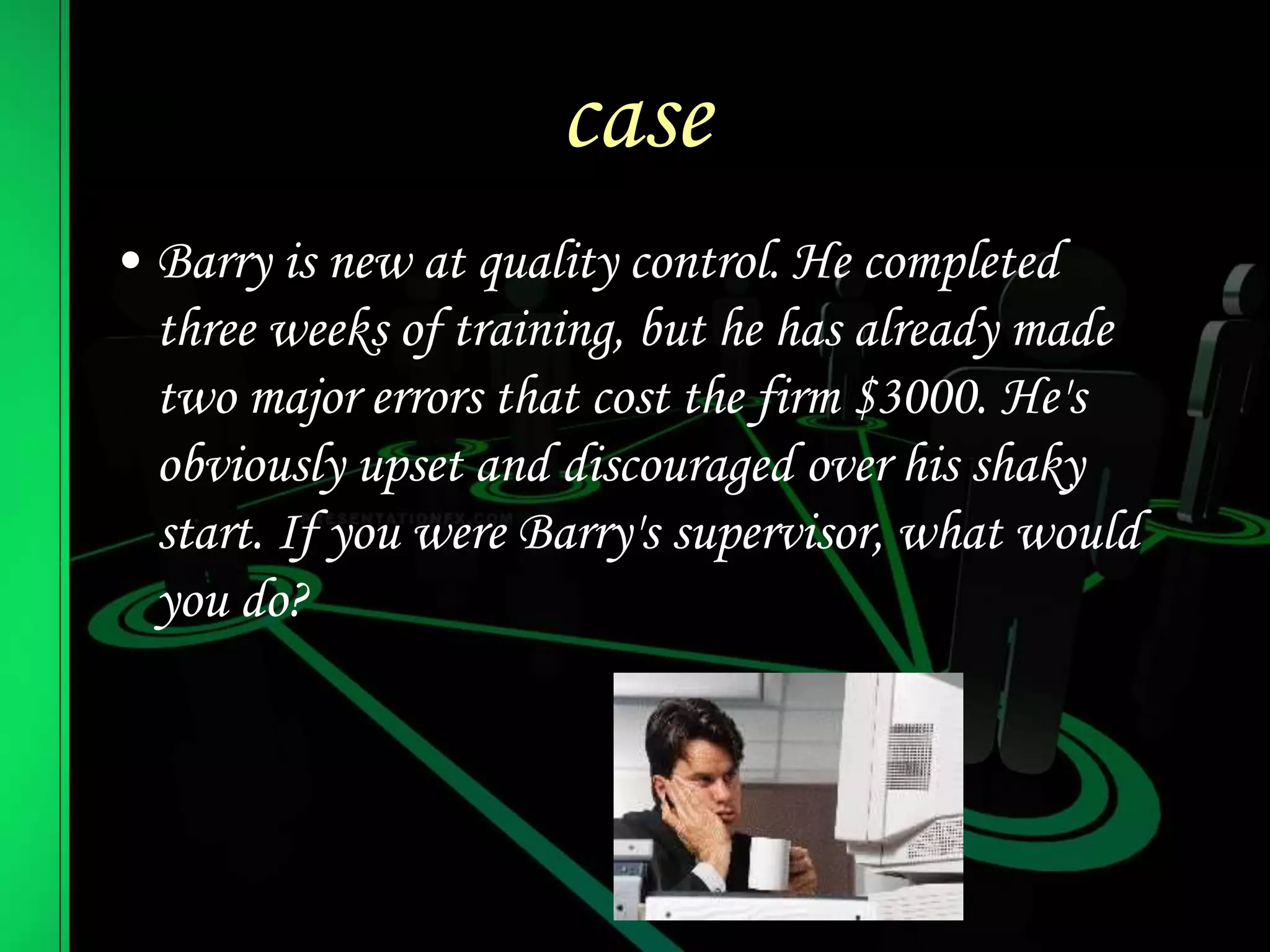 case
• Barry is new at quality control. He completed
three weeks of training, but he has already made
two major errors that cost the firm $3000. He's
obviously upset and discouraged over his shaky
start. If you were Barry's supervisor, what would
you do?