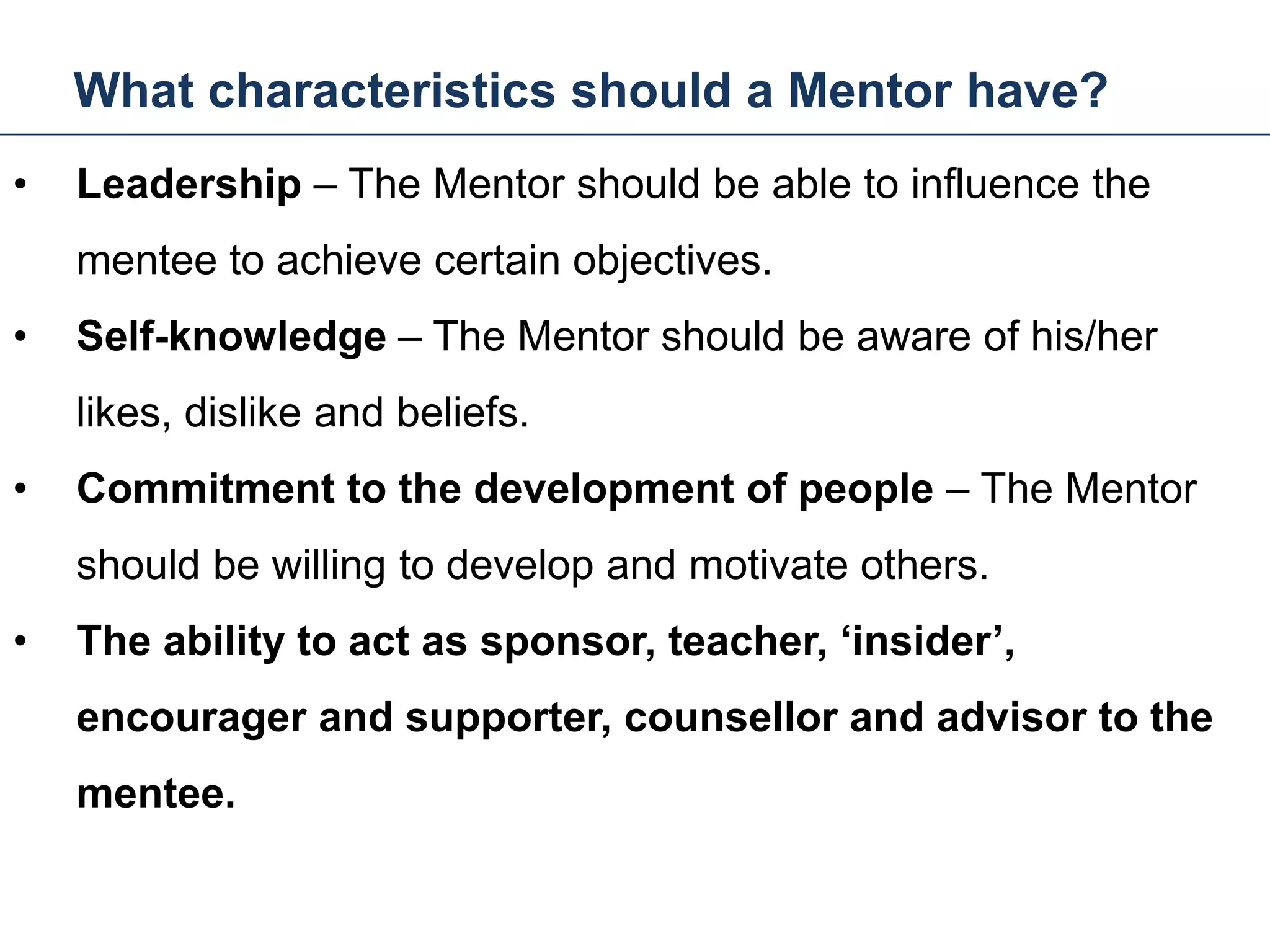 What characteristics should a Mentor have?
24
• Leadership – The Mentor should be able to influence the
mentee to achieve certain objectives.
• Self-knowledge – The Mentor should be aware of his/her
likes, dislike and beliefs.
• Commitment to the development of people – The Mentor
should be willing to develop and motivate others.
• The ability to act as sponsor, teacher, ‘insider’,
encourager and supporter, counsellor and advisor to the
mentee.
Mentoring and Coaching