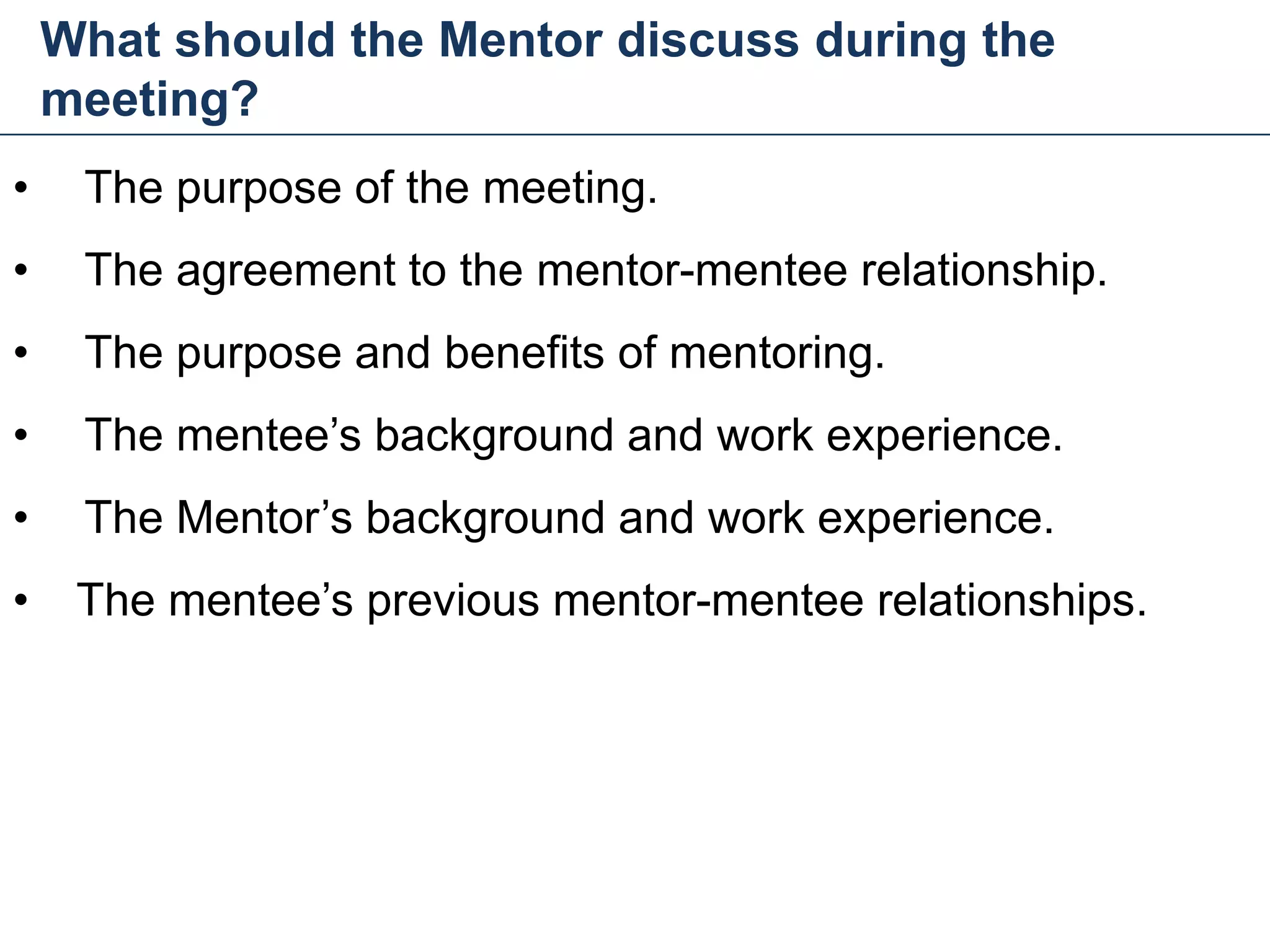 What should the Mentor discuss during the
meeting?
28
• The purpose of the meeting.
• The agreement to the mentor-mentee relationship.
• The purpose and benefits of mentoring.
• The mentee’s background and work experience.
• The Mentor’s background and work experience.
• The mentee’s previous mentor-mentee relationships.
Mentoring and Coaching