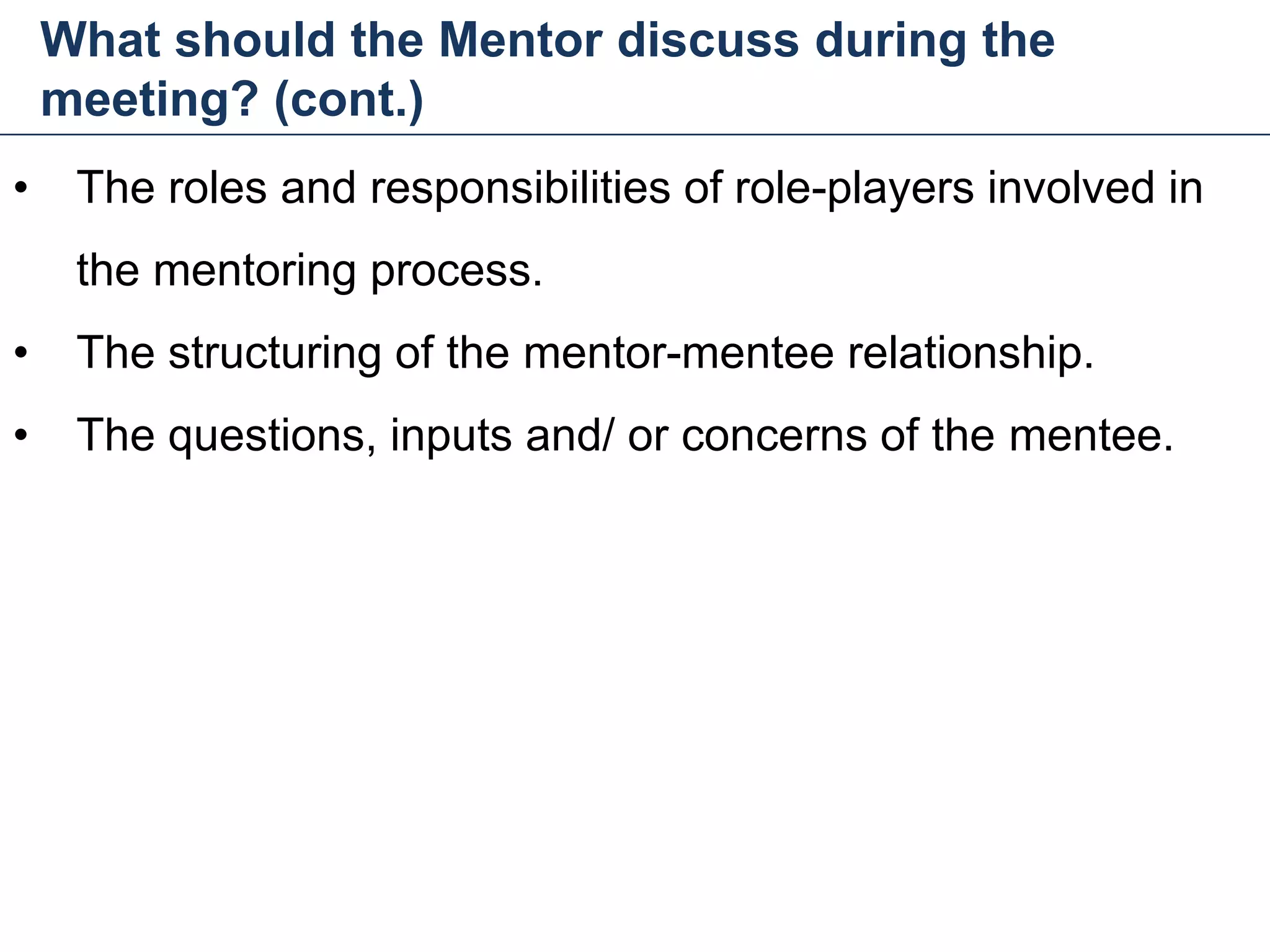 What should the Mentor discuss during the
meeting? (cont.)
29
• The roles and responsibilities of role-players involved in
the mentoring process.
• The structuring of the mentor-mentee relationship.
• The questions, inputs and/ or concerns of the mentee.
Mentoring and Coaching