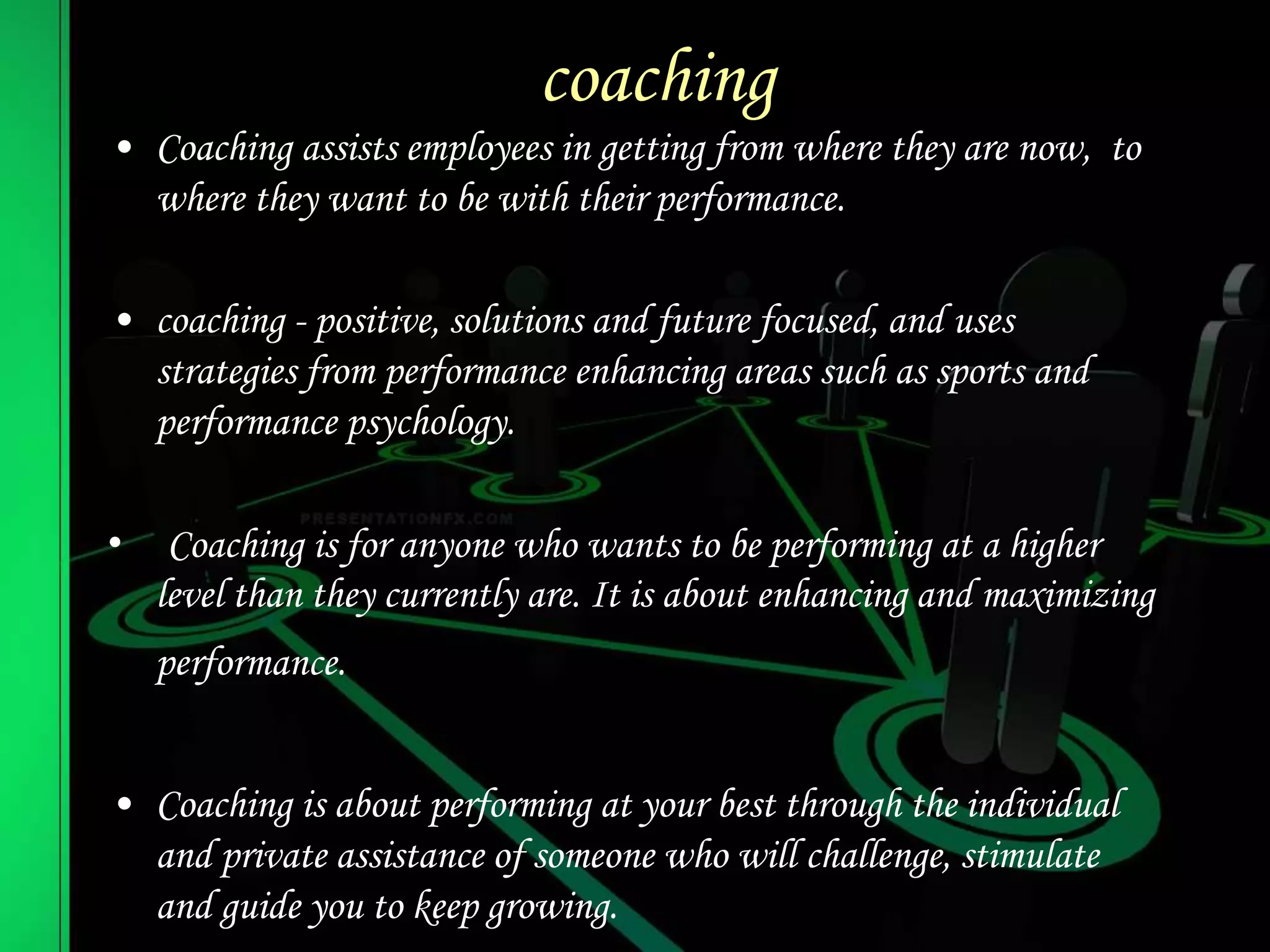 coaching
• Coaching assists employees in getting from where they are now, to
where they want to be with their performance.
• coaching - positive, solutions and future focused, and uses
strategies from performance enhancing areas such as sports and
performance psychology.
• Coaching is for anyone who wants to be performing at a higher
level than they currently are. It is about enhancing and maximizing
performance.
• Coaching is about performing at your best through the individual
and private assistance of someone who will challenge, stimulate
and guide you to keep growing.