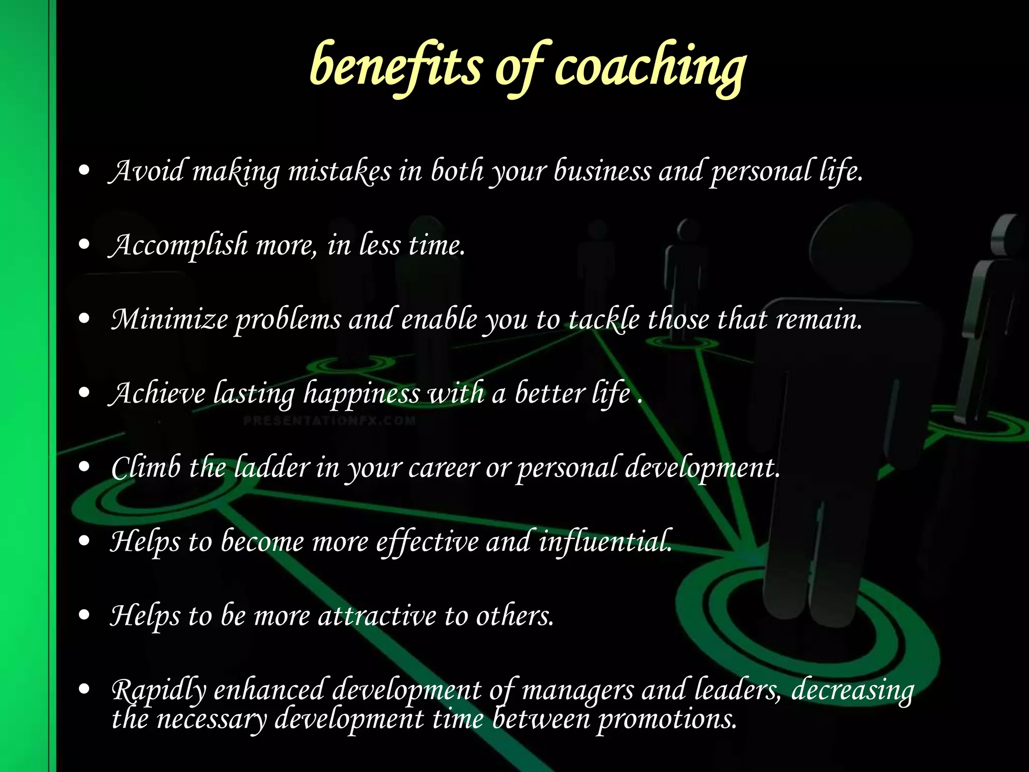 benefits of coaching
• Avoid making mistakes in both your business and personal life.
• Accomplish more, in less time.
• Minimize problems and enable you to tackle those that remain.
• Achieve lasting happiness with a better life .
• Climb the ladder in your career or personal development.
• Helps to become more effective and influential.
• Helps to be more attractive to others.
• Rapidly enhanced development of managers and leaders, decreasing
the necessary development time between promotions.