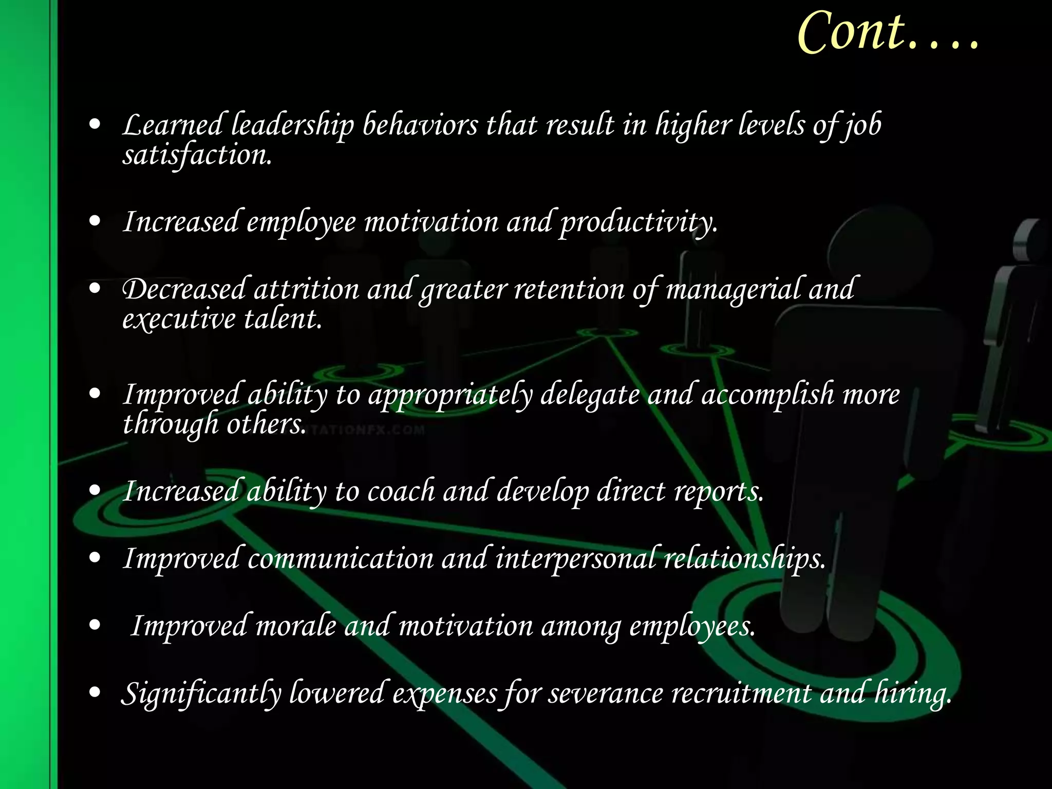 Cont….
• Learned leadership behaviors that result in higher levels of job
satisfaction.
• Increased employee motivation and productivity.
• Decreased attrition and greater retention of managerial and
executive talent.
• Improved ability to appropriately delegate and accomplish more
through others.
• Increased ability to coach and develop direct reports.
• Improved communication and interpersonal relationships.
• Improved morale and motivation among employees.
• Significantly lowered expenses for severance recruitment and hiring.