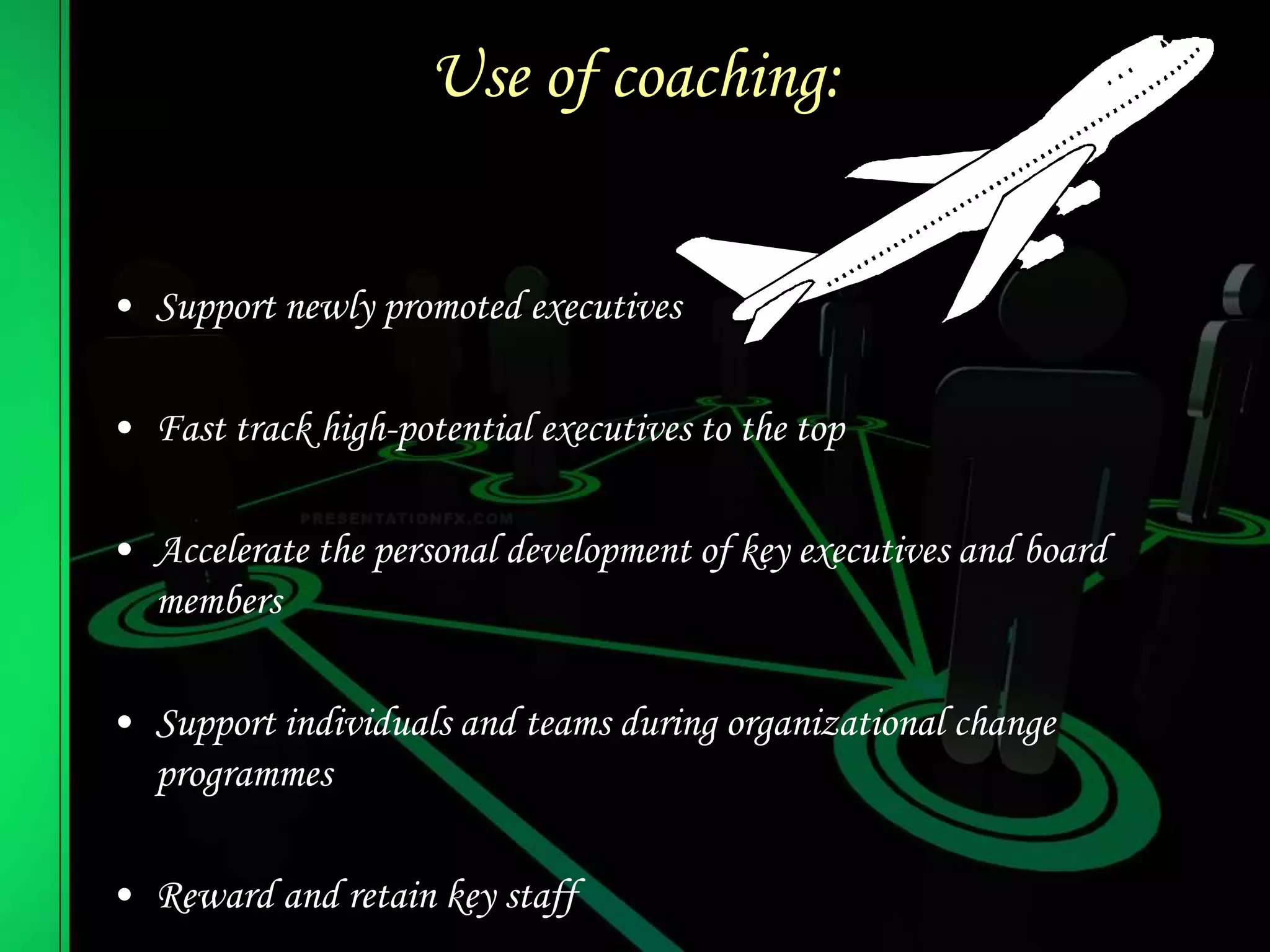 Use of coaching:
• Support newly promoted executives
• Fast track high-potential executives to the top
• Accelerate the personal development of key executives and board
members
• Support individuals and teams during organizational change
programmes
• Reward and retain key staff