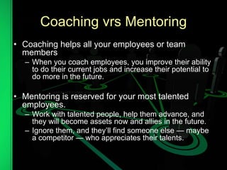 Coaching vrs Mentoring
• Coaching helps all your employees or team
members
– When you coach employees, you improve their ability
to do their current jobs and increase their potential to
do more in the future.
• Mentoring is reserved for your most talented
employees.
– Work with talented people, help them advance, and
they will become assets now and allies in the future.
– Ignore them, and they’ll find someone else — maybe
a competitor — who appreciates their talents.
 
