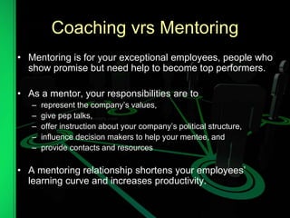 Coaching vrs Mentoring
• Mentoring is for your exceptional employees, people who
show promise but need help to become top performers.
• As a mentor, your responsibilities are to
– represent the company’s values,
– give pep talks,
– offer instruction about your company’s political structure,
– influence decision makers to help your mentee, and
– provide contacts and resources
• A mentoring relationship shortens your employees’
learning curve and increases productivity.
 