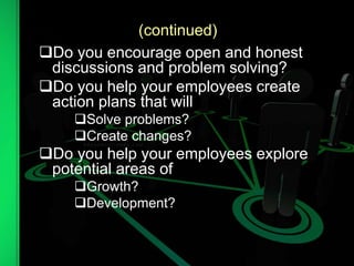 (continued)
Do you encourage open and honest
discussions and problem solving?
Do you help your employees create
action plans that will
Solve problems?
Create changes?
Do you help your employees explore
potential areas of
Growth?
Development?
 
