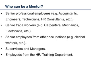 Who can be a Mentor?
23
• Senior professional employees (e.g. Accountants,
Engineers, Technicians, HR Consultants, etc.).
• Senior trade workers (e.g. Carpenters, Mechanics,
Electricians, etc.).
• Senior employees from other occupations (e.g. clerical
workers, etc.).
• Supervisors and Managers.
• Employees from the HR/ Training Department.
Mentoring and Coaching
 
