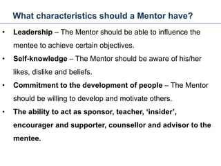 What characteristics should a Mentor have?
24
• Leadership – The Mentor should be able to influence the
mentee to achieve certain objectives.
• Self-knowledge – The Mentor should be aware of his/her
likes, dislike and beliefs.
• Commitment to the development of people – The Mentor
should be willing to develop and motivate others.
• The ability to act as sponsor, teacher, ‘insider’,
encourager and supporter, counsellor and advisor to the
mentee.
Mentoring and Coaching
 