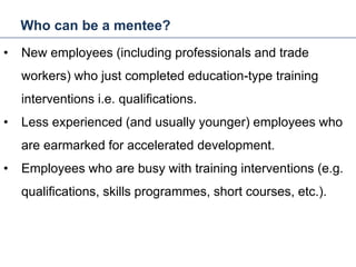 Who can be a mentee?
25
• New employees (including professionals and trade
workers) who just completed education-type training
interventions i.e. qualifications.
• Less experienced (and usually younger) employees who
are earmarked for accelerated development.
• Employees who are busy with training interventions (e.g.
qualifications, skills programmes, short courses, etc.).
Mentoring and Coaching
 