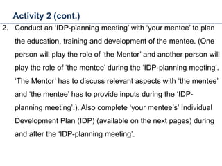 Activity 2 (cont.)
31
2. Conduct an ‘IDP-planning meeting’ with ‘your mentee’ to plan
the education, training and development of the mentee. (One
person will play the role of ‘the Mentor’ and another person will
play the role of ‘the mentee’ during the ‘IDP-planning meeting’.
‘The Mentor’ has to discuss relevant aspects with ‘the mentee’
and ‘the mentee’ has to provide inputs during the ‘IDP-
planning meeting’.). Also complete ‘your mentee’s’ Individual
Development Plan (IDP) (available on the next pages) during
and after the ‘IDP-planning meeting’.
Mentoring and Coaching
 