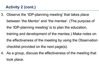 Activity 2 (cont.)
32
3. Observe the ‘IDP-planning meeting’ that takes place
between ‘the Mentor’ and ‘the mentee’. (The purpose of
the ‘IDP-planning meeting’ is to plan the education,
training and development of the mentee.) Make notes on
the effectiveness of the meeting by using the Observation
checklist provided on the next page(s).
4. As a group, discuss the effectiveness of the meeting that
took place.
Mentoring and Coaching
 