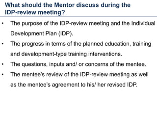 What should the Mentor discuss during the
IDP-review meeting?
34
• The purpose of the IDP-review meeting and the Individual
Development Plan (IDP).
• The progress in terms of the planned education, training
and development-type training interventions.
• The questions, inputs and/ or concerns of the mentee.
• The mentee’s review of the IDP-review meeting as well
as the mentee’s agreement to his/ her revised IDP.
Mentoring and Coaching
 