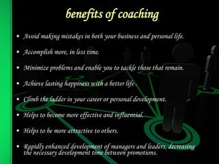 benefits of coaching
• Avoid making mistakes in both your business and personal life.
• Accomplish more, in less time.
• Minimize problems and enable you to tackle those that remain.
• Achieve lasting happiness with a better life .
• Climb the ladder in your career or personal development.
• Helps to become more effective and influential.
• Helps to be more attractive to others.
• Rapidly enhanced development of managers and leaders, decreasing
the necessary development time between promotions.
 