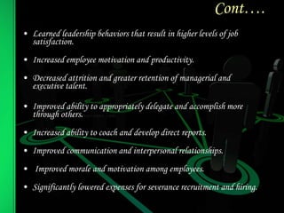 Cont….
• Learned leadership behaviors that result in higher levels of job
satisfaction.
• Increased employee motivation and productivity.
• Decreased attrition and greater retention of managerial and
executive talent.
• Improved ability to appropriately delegate and accomplish more
through others.
• Increased ability to coach and develop direct reports.
• Improved communication and interpersonal relationships.
• Improved morale and motivation among employees.
• Significantly lowered expenses for severance recruitment and hiring.
 