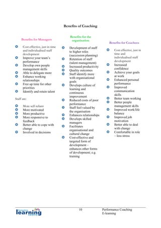 Benefits of Coaching

Benefits for Managers
Cost effective, just in time
and individualised staff
development
Improve your team’s
performance
Develop own people
management skills
Able to delegate more
Enhance working
relationships
Free up time for other
priorities
Identify and retain talent
Staff are:
More self-reliant
More motivated
More productive
More responsive to
feedback
Better able to cope with
change
Involved in decisions

Benefits for the
organisation
Development of staff
to higher roles
(succession planning)
Retention of staff
(talent management)
Increased productivity
Quality outcomes
Staff identify more
with organisational
goals
Develops culture of
learning and
continuous
improvement
Reduced costs of poor
performance
Staff feel valued by
the organisation
Enhances relationships
Develops skilled
managers
Facilitates
organisational and
cultural change
Cost-effective and
targeted form of
development –
enhances other forms
of development; e.g.
training

10

Benefits for Coachees
Cost effective, just in
time and
individualised staff
development
Increased
confidence
Achieve your goals
at work
Enhanced personal
performance
Improved
communication
skills
Better team working
Better people
management skills
Improved work/life
balance
Improved job
motivation
Better able to deal
with change
Comfortable in role
– less stress

Performance Coaching
E-learning

 