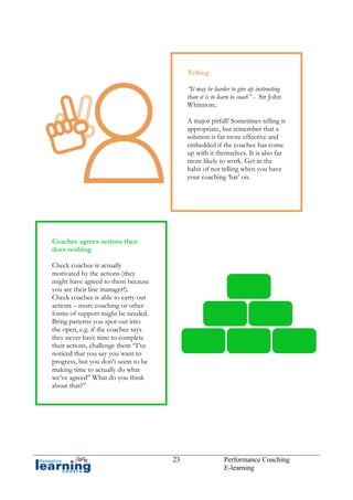 Telling
“It may be harder to give up instructing
than it is to learn to coach” - Sir John
Whitmore.
A major pitfall! Sometimes telling is
appropriate, but remember that a
solution is far more effective and
embedded if the coachee has come
up with it themselves. It is also far
more likely to work. Get in the
habit of not telling when you have
your coaching ‘hat’ on.

Coachee agrees actions then
does nothing
Check coachee is actually
motivated by the actions (they
might have agreed to them because
you are their line manager!).
Check coachee is able to carry out
actions – more coaching or other
forms of support might be needed.
Bring patterns you spot out into
the open, e.g. if the coachee says
they never have time to complete
their actions, challenge them “I’ve
noticed that you say you want to
progress, but you don’t seem to be
making time to actually do what
we’ve agreed” What do you think
about that?”

23

Performance Coaching
E-learning

 