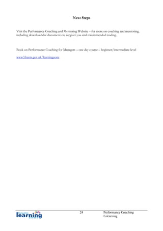 Next Steps
Visit the Performance Coaching and Mentoring Website – for more on coaching and mentoring,
including downloadable documents to support you and recommended reading.

Book on Performance Coaching for Managers – one day course – beginner/intermediate level
www3.hants.gov.uk/learningzone

24

Performance Coaching
E-learning

 