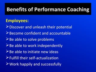 Benefits of Performance Coaching
Employees:
Discover and unleash their potential
Become confident and accountable
Be able to solve problems
Be able to work independently
Be able to initiate new ideas
Fulfill their self-actualization
Work happily and successfully
 