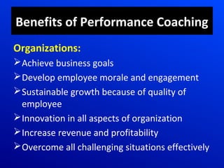 Benefits of Performance Coaching
Organizations:
Achieve business goals
Develop employee morale and engagement
Sustainable growth because of quality of
employee
Innovation in all aspects of organization
Increase revenue and profitability
Overcome all challenging situations effectively
 