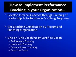 How to Implement Performance
Coaching in your Organization….
• Develop Internal Coaches through Training of
Leadership & Performance Coaching Programs
• Get Coaching Certification by Recognized
Coaching Organization
• One-on-One Coaching by Certified Coach
o Performance Coaching
o Leadership Coaching
o Communication Coaching
o Coach the Coach
 