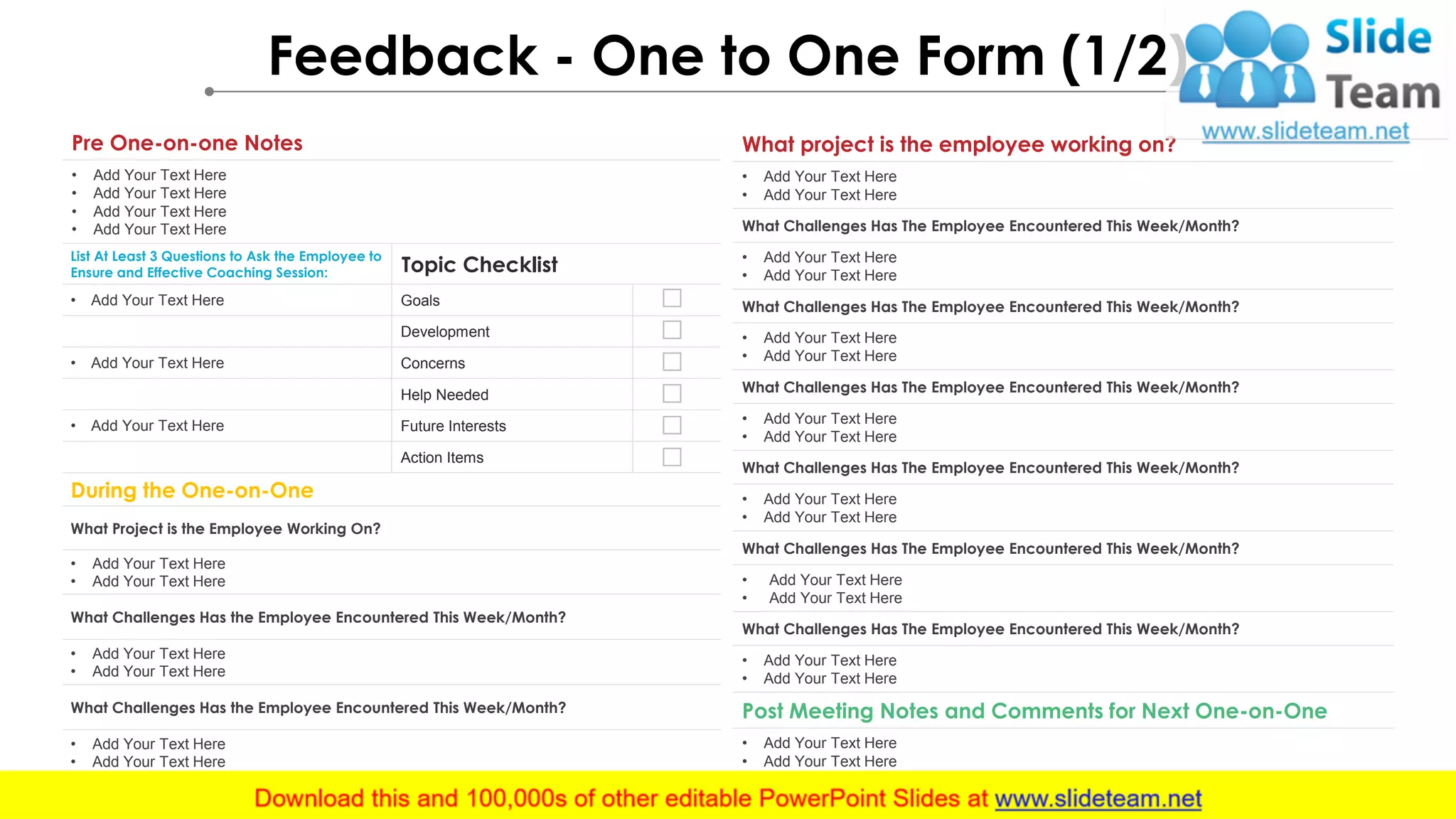 Feedback - One to One Form (1/2)
Pre One-on-one Notes
• Add Your Text Here
• Add Your Text Here
• Add Your Text Here
• Add Your Text Here
List At Least 3 Questions to Ask the Employee to
Ensure and Effective Coaching Session: Topic Checklist
• Add Your Text Here Goals
Development
• Add Your Text Here Concerns
Help Needed
• Add Your Text Here Future Interests
Action Items
During the One-on-One
What Project is the Employee Working On?
• Add Your Text Here
• Add Your Text Here
What Challenges Has the Employee Encountered This Week/Month?
• Add Your Text Here
• Add Your Text Here
What Challenges Has the Employee Encountered This Week/Month?
• Add Your Text Here
• Add Your Text Here
What project is the employee working on?
• Add Your Text Here
• Add Your Text Here
What Challenges Has The Employee Encountered This Week/Month?
• Add Your Text Here
• Add Your Text Here
What Challenges Has The Employee Encountered This Week/Month?
• Add Your Text Here
• Add Your Text Here
What Challenges Has The Employee Encountered This Week/Month?
• Add Your Text Here
• Add Your Text Here
What Challenges Has The Employee Encountered This Week/Month?
• Add Your Text Here
• Add Your Text Here
What Challenges Has The Employee Encountered This Week/Month?
• Add Your Text Here
• Add Your Text Here
What Challenges Has The Employee Encountered This Week/Month?
• Add Your Text Here
• Add Your Text Here
Post Meeting Notes and Comments for Next One-on-One
• Add Your Text Here
• Add Your Text Here
 