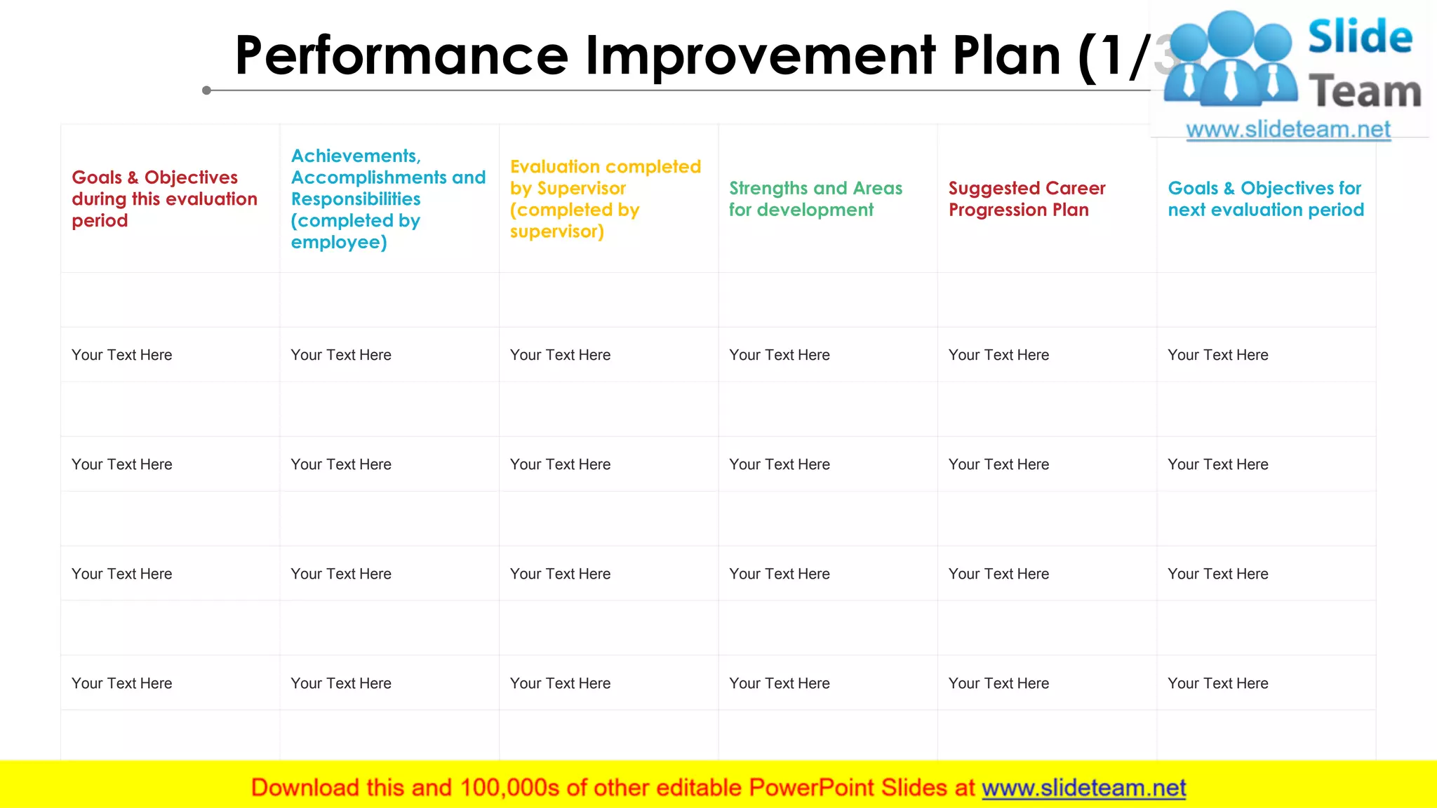 Performance Improvement Plan (1/3)
Goals & Objectives
during this evaluation
period
Achievements,
Accomplishments and
Responsibilities
(completed by
employee)
Evaluation completed
by Supervisor
(completed by
supervisor)
Strengths and Areas
for development
Suggested Career
Progression Plan
Goals & Objectives for
next evaluation period
Your Text Here Your Text Here Your Text Here Your Text Here Your Text Here Your Text Here
Your Text Here Your Text Here Your Text Here Your Text Here Your Text Here Your Text Here
Your Text Here Your Text Here Your Text Here Your Text Here Your Text Here Your Text Here
Your Text Here Your Text Here Your Text Here Your Text Here Your Text Here Your Text Here
 