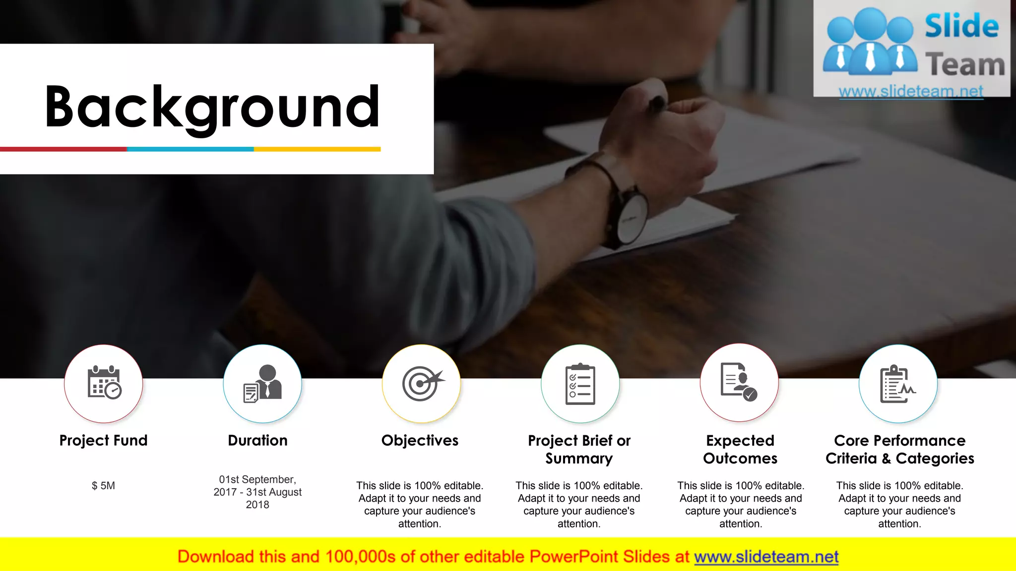 Background
Project Fund
$ 5M
Duration
01st September,
2017 - 31st August
2018
Objectives
This slide is 100% editable.
Adapt it to your needs and
capture your audience's
attention.
Project Brief or
Summary
This slide is 100% editable.
Adapt it to your needs and
capture your audience's
attention.
Expected
Outcomes
This slide is 100% editable.
Adapt it to your needs and
capture your audience's
attention.
Core Performance
Criteria & Categories
This slide is 100% editable.
Adapt it to your needs and
capture your audience's
attention.
 