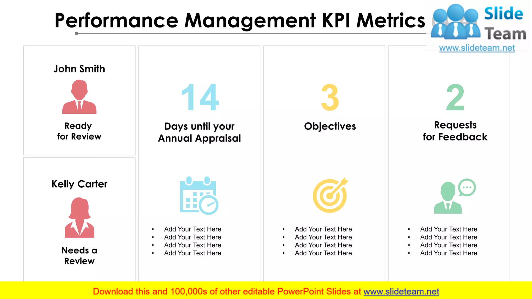 Performance Management KPI Metrics (4/4)
Needs a
Review
Kelly Carter
John Smith
Ready
for Review
• Add Your Text Here
• Add Your Text Here
• Add Your Text Here
• Add Your Text Here
14
Days until your
Annual Appraisal
• Add Your Text Here
• Add Your Text Here
• Add Your Text Here
• Add Your Text Here
3
Objectives
2Requests
for Feedback
• Add Your Text Here
• Add Your Text Here
• Add Your Text Here
• Add Your Text Here
 
