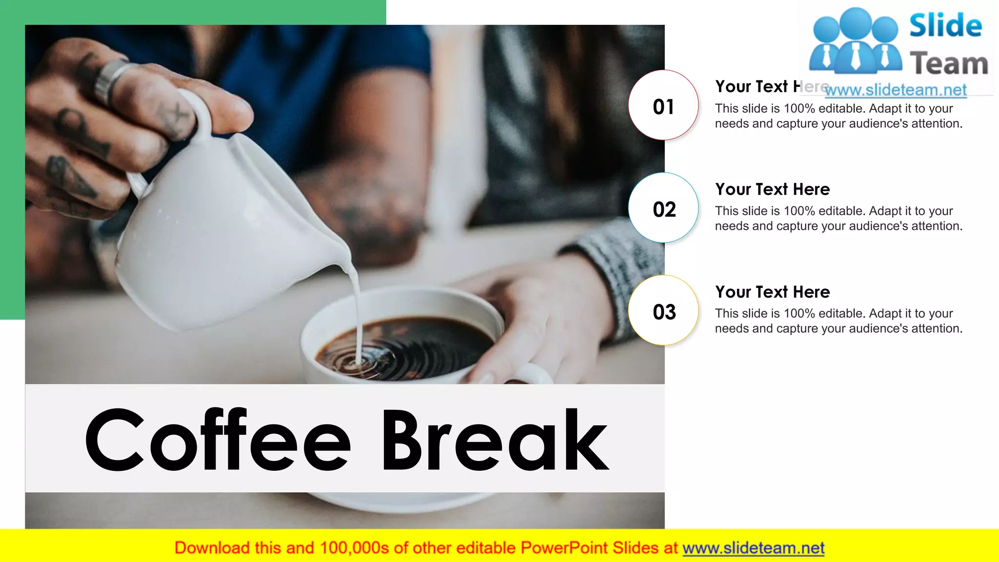 Coffee Break
Your Text Here
This slide is 100% editable. Adapt it to your
needs and capture your audience's attention.
Your Text Here
This slide is 100% editable. Adapt it to your
needs and capture your audience's attention.
Your Text Here
This slide is 100% editable. Adapt it to your
needs and capture your audience's attention.
01
02
03
 