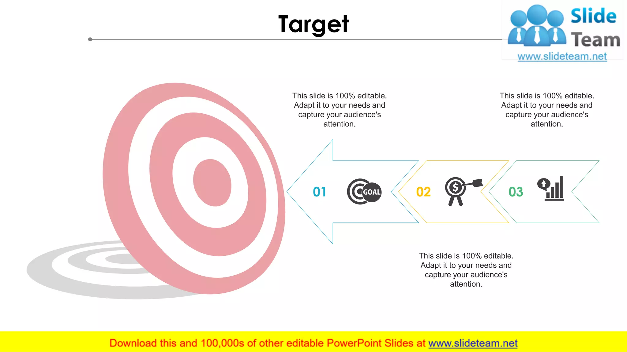 Target
01 02 03
This slide is 100% editable.
Adapt it to your needs and
capture your audience's
attention.
This slide is 100% editable.
Adapt it to your needs and
capture your audience's
attention.
This slide is 100% editable.
Adapt it to your needs and
capture your audience's
attention.
 