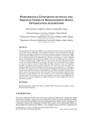 PERFORMANCE COMPARISON BETWEEN THE
ORIGINAL FORMS OF BIOGEOGRAPHY-BASED
OPTIMIZATION ALGORITHMS
Ali R. Alroomi1, Fadhel A. Albasri2 and Jawad H. Talaq3
1

Electrical Engineer, University of Bahrain, Sakhir, Bahrain
wadyan@gmail.com

2

Department of Electrical Engineering, University of Bahrain, Sakhir, Bahrain
falbasri@uob.edu.bh

3

Department of Electrical Engineering, University of Bahrain, Sakhir, Bahrain
jhstallaq@eng.uob.bh

ABSTRACT
Biogeography-based optimization (BBO) is a new population-based evolutionary algorithm and
one of meta-heuristic algorithms. This technique is based on an old mathematical study that
explains the geographical distribution of biological organisms. The first original form of BBO
was introduced in 2008 and known as a partial migration based BBO. Few months later, BBO
was re-introduced again with additional three other forms and known as single, simplified
partial, and simplified single migration based BBOs. Then a lot of modifications were employed
to enhance the performance of BBO. However, the literature lacks the explanations and the
reasons on which the modifications are based on. This paper tries to clarify this issue by making
a comparison between the four original BBO algorithms through a variety of benchmark
functions with different dimensions and complexities. The results show that both single and
simplified single migration based BBOs are faster, but have less performance as compared to
the others. The comparison between the partial and the simplified partial migration based BBOs
shows that the preference depends on the population size, problem’s complexity and dimensions
and the values of the upper and lower side constraints. The partial migration model wins when
these factors, except population size, are increased, and vice versa for the simplified partial
migration model. The results can be used as a foundation and a first step of modification for
enhancing any proposed modification on BBO including the existing modifications that are
described in literature.

KEYWORDS
Biogeography-Based Optimization, BBO, Simplified BBO, Evolutionary Algorithm, Partial
Migration, Single Migration

1. INTRODUCTION
The science ofbiology becomes one of the main resources of inspiration to develop the modern
optimization techniques, such as ant colony optimization (ACO), bee colony optimization (BCO),
wasp swarm optimization (WSO), bacterial foraging optimization (BFO), genetic algorithm (GA),
evolutionary strategy (ES), differential evolution (DE), particle swarm optimization (PSO), etc.
Biogeography-based optimization (BBO) is a new population-based evolutionary algorithm (EA)
Sundarapandian et al. (Eds) : ICAITA, SAI, SEAS, CDKP, CMCA-2013
pp. 121–140, 2013. © CS & IT-CSCP 2013

DOI : 10.5121/csit.2013.3811

 