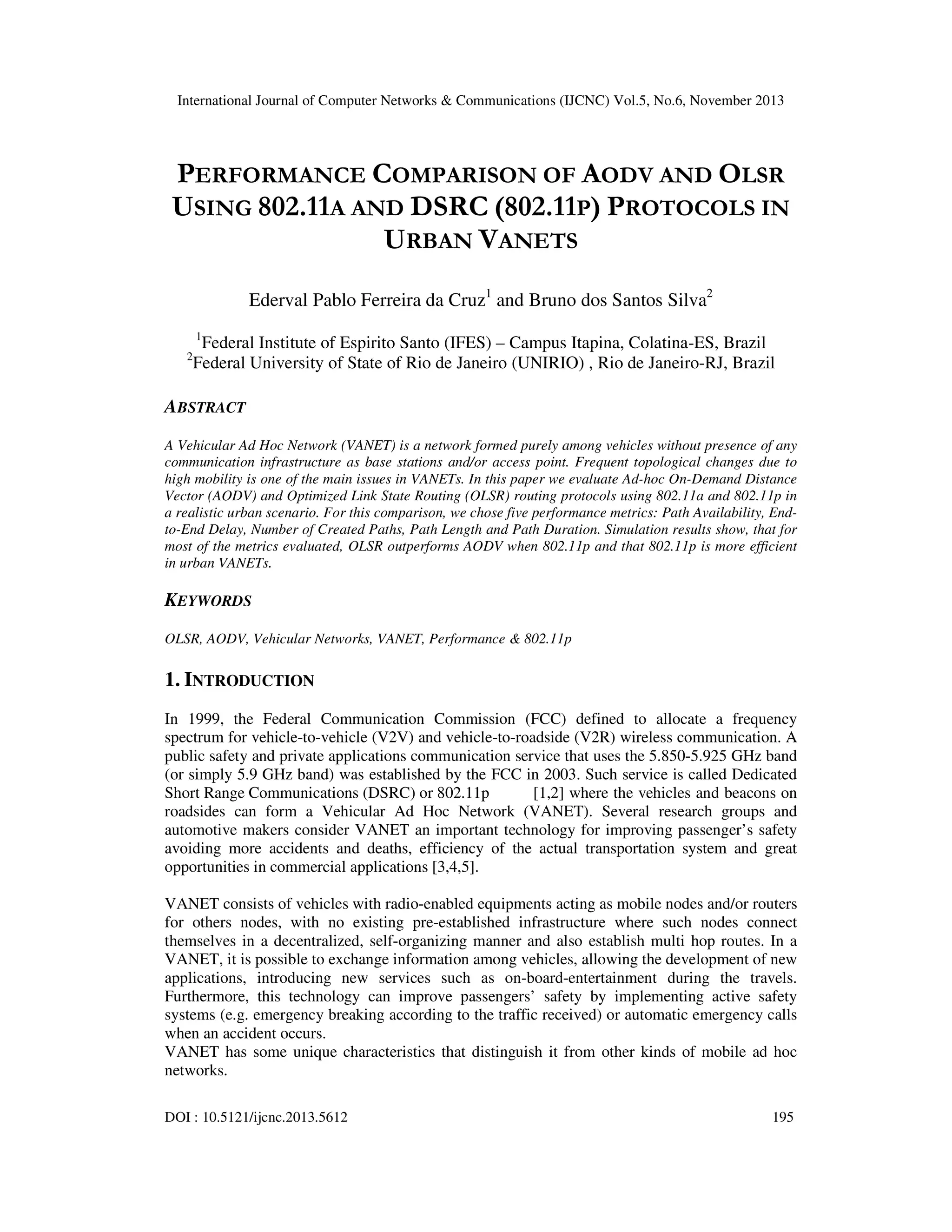 International Journal of Computer Networks & Communications (IJCNC) Vol.5, No.6, November 2013

PERFORMANCE COMPARISON OF AODV AND OLSR
USING 802.11A AND DSRC (802.11P) PROTOCOLS IN
URBAN VANETS
Ederval Pablo Ferreira da Cruz1 and Bruno dos Santos Silva2
1

2

Federal Institute of Espirito Santo (IFES) – Campus Itapina, Colatina-ES, Brazil
Federal University of State of Rio de Janeiro (UNIRIO) , Rio de Janeiro-RJ, Brazil

ABSTRACT
A Vehicular Ad Hoc Network (VANET) is a network formed purely among vehicles without presence of any
communication infrastructure as base stations and/or access point. Frequent topological changes due to
high mobility is one of the main issues in VANETs. In this paper we evaluate Ad-hoc On-Demand Distance
Vector (AODV) and Optimized Link State Routing (OLSR) routing protocols using 802.11a and 802.11p in
a realistic urban scenario. For this comparison, we chose five performance metrics: Path Availability, Endto-End Delay, Number of Created Paths, Path Length and Path Duration. Simulation results show, that for
most of the metrics evaluated, OLSR outperforms AODV when 802.11p and that 802.11p is more efficient
in urban VANETs.

KEYWORDS
OLSR, AODV, Vehicular Networks, VANET, Performance & 802.11p

1. INTRODUCTION
In 1999, the Federal Communication Commission (FCC) defined to allocate a frequency
spectrum for vehicle-to-vehicle (V2V) and vehicle-to-roadside (V2R) wireless communication. A
public safety and private applications communication service that uses the 5.850-5.925 GHz band
(or simply 5.9 GHz band) was established by the FCC in 2003. Such service is called Dedicated
Short Range Communications (DSRC) or 802.11p
[1,2] where the vehicles and beacons on
roadsides can form a Vehicular Ad Hoc Network (VANET). Several research groups and
automotive makers consider VANET an important technology for improving passenger’s safety
avoiding more accidents and deaths, efficiency of the actual transportation system and great
opportunities in commercial applications [3,4,5].
VANET consists of vehicles with radio-enabled equipments acting as mobile nodes and/or routers
for others nodes, with no existing pre-established infrastructure where such nodes connect
themselves in a decentralized, self-organizing manner and also establish multi hop routes. In a
VANET, it is possible to exchange information among vehicles, allowing the development of new
applications, introducing new services such as on-board-entertainment during the travels.
Furthermore, this technology can improve passengers’ safety by implementing active safety
systems (e.g. emergency breaking according to the traffic received) or automatic emergency calls
when an accident occurs.
VANET has some unique characteristics that distinguish it from other kinds of mobile ad hoc
networks.
DOI : 10.5121/ijcnc.2013.5612

195

 