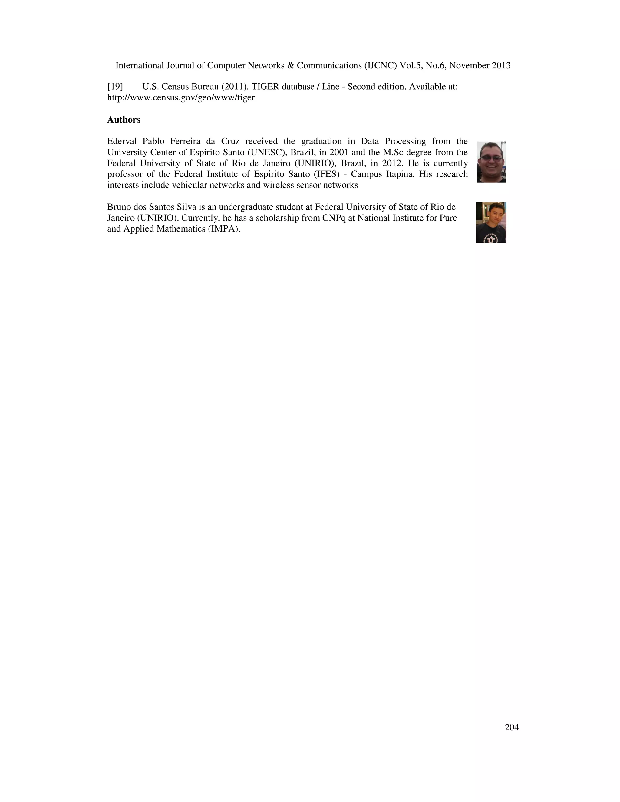 International Journal of Computer Networks & Communications (IJCNC) Vol.5, No.6, November 2013
[19]
U.S. Census Bureau (2011). TIGER database / Line - Second edition. Available at:
http://www.census.gov/geo/www/tiger
Authors
Ederval Pablo Ferreira da Cruz received the graduation in Data Processing from the
University Center of Espirito Santo (UNESC), Brazil, in 2001 and the M.Sc degree from the
Federal University of State of Rio de Janeiro (UNIRIO), Brazil, in 2012. He is currently
professor of the Federal Institute of Espirito Santo (IFES) - Campus Itapina. His research
interests include vehicular networks and wireless sensor networks
Bruno dos Santos Silva is an undergraduate student at Federal University of State of Rio de
Janeiro (UNIRIO). Currently, he has a scholarship from CNPq at National Institute for Pure
and Applied Mathematics (IMPA).

204

 