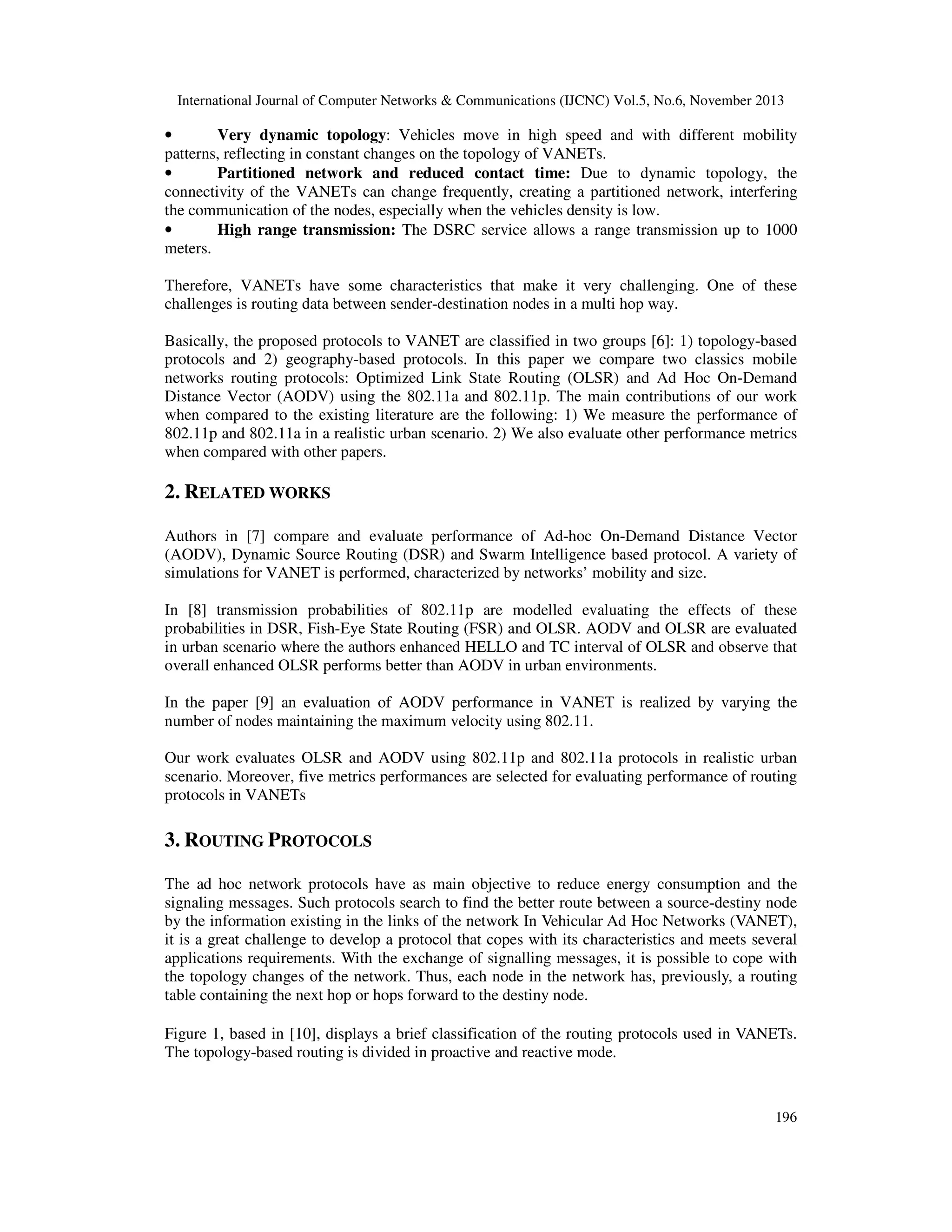 International Journal of Computer Networks & Communications (IJCNC) Vol.5, No.6, November 2013

•
Very dynamic topology: Vehicles move in high speed and with different mobility
patterns, reflecting in constant changes on the topology of VANETs.
•
Partitioned network and reduced contact time: Due to dynamic topology, the
connectivity of the VANETs can change frequently, creating a partitioned network, interfering
the communication of the nodes, especially when the vehicles density is low.
•
High range transmission: The DSRC service allows a range transmission up to 1000
meters.
Therefore, VANETs have some characteristics that make it very challenging. One of these
challenges is routing data between sender-destination nodes in a multi hop way.
Basically, the proposed protocols to VANET are classified in two groups [6]: 1) topology-based
protocols and 2) geography-based protocols. In this paper we compare two classics mobile
networks routing protocols: Optimized Link State Routing (OLSR) and Ad Hoc On-Demand
Distance Vector (AODV) using the 802.11a and 802.11p. The main contributions of our work
when compared to the existing literature are the following: 1) We measure the performance of
802.11p and 802.11a in a realistic urban scenario. 2) We also evaluate other performance metrics
when compared with other papers.

2. RELATED WORKS
Authors in [7] compare and evaluate performance of Ad-hoc On-Demand Distance Vector
(AODV), Dynamic Source Routing (DSR) and Swarm Intelligence based protocol. A variety of
simulations for VANET is performed, characterized by networks’ mobility and size.
In [8] transmission probabilities of 802.11p are modelled evaluating the effects of these
probabilities in DSR, Fish-Eye State Routing (FSR) and OLSR. AODV and OLSR are evaluated
in urban scenario where the authors enhanced HELLO and TC interval of OLSR and observe that
overall enhanced OLSR performs better than AODV in urban environments.
In the paper [9] an evaluation of AODV performance in VANET is realized by varying the
number of nodes maintaining the maximum velocity using 802.11.
Our work evaluates OLSR and AODV using 802.11p and 802.11a protocols in realistic urban
scenario. Moreover, five metrics performances are selected for evaluating performance of routing
protocols in VANETs

3. ROUTING PROTOCOLS
The ad hoc network protocols have as main objective to reduce energy consumption and the
signaling messages. Such protocols search to find the better route between a source-destiny node
by the information existing in the links of the network In Vehicular Ad Hoc Networks (VANET),
it is a great challenge to develop a protocol that copes with its characteristics and meets several
applications requirements. With the exchange of signalling messages, it is possible to cope with
the topology changes of the network. Thus, each node in the network has, previously, a routing
table containing the next hop or hops forward to the destiny node.
Figure 1, based in [10], displays a brief classification of the routing protocols used in VANETs.
The topology-based routing is divided in proactive and reactive mode.

196

 