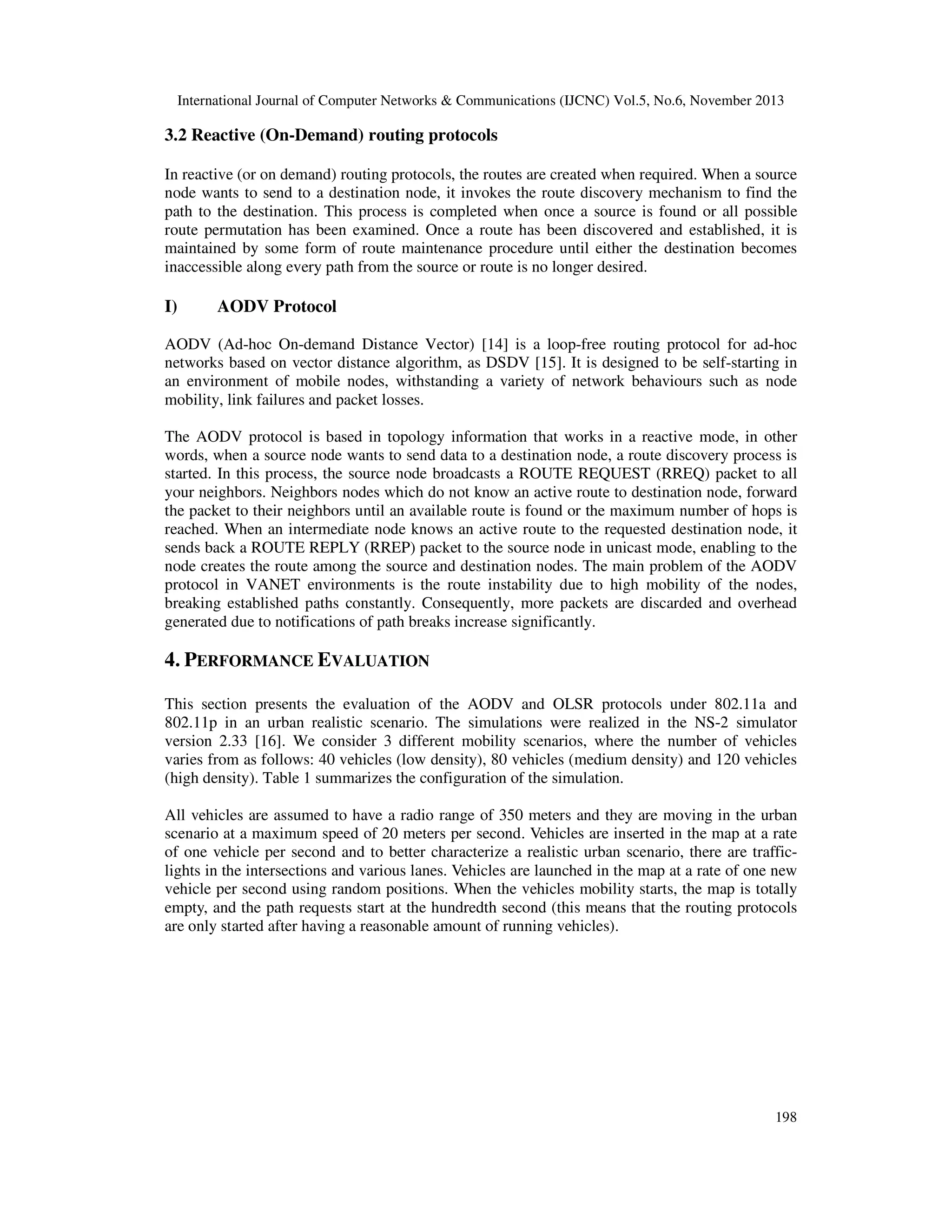 International Journal of Computer Networks & Communications (IJCNC) Vol.5, No.6, November 2013

3.2 Reactive (On-Demand) routing protocols
In reactive (or on demand) routing protocols, the routes are created when required. When a source
node wants to send to a destination node, it invokes the route discovery mechanism to find the
path to the destination. This process is completed when once a source is found or all possible
route permutation has been examined. Once a route has been discovered and established, it is
maintained by some form of route maintenance procedure until either the destination becomes
inaccessible along every path from the source or route is no longer desired.

I)

AODV Protocol

AODV (Ad-hoc On-demand Distance Vector) [14] is a loop-free routing protocol for ad-hoc
networks based on vector distance algorithm, as DSDV [15]. It is designed to be self-starting in
an environment of mobile nodes, withstanding a variety of network behaviours such as node
mobility, link failures and packet losses.
The AODV protocol is based in topology information that works in a reactive mode, in other
words, when a source node wants to send data to a destination node, a route discovery process is
started. In this process, the source node broadcasts a ROUTE REQUEST (RREQ) packet to all
your neighbors. Neighbors nodes which do not know an active route to destination node, forward
the packet to their neighbors until an available route is found or the maximum number of hops is
reached. When an intermediate node knows an active route to the requested destination node, it
sends back a ROUTE REPLY (RREP) packet to the source node in unicast mode, enabling to the
node creates the route among the source and destination nodes. The main problem of the AODV
protocol in VANET environments is the route instability due to high mobility of the nodes,
breaking established paths constantly. Consequently, more packets are discarded and overhead
generated due to notifications of path breaks increase significantly.

4. PERFORMANCE EVALUATION
This section presents the evaluation of the AODV and OLSR protocols under 802.11a and
802.11p in an urban realistic scenario. The simulations were realized in the NS-2 simulator
version 2.33 [16]. We consider 3 different mobility scenarios, where the number of vehicles
varies from as follows: 40 vehicles (low density), 80 vehicles (medium density) and 120 vehicles
(high density). Table 1 summarizes the configuration of the simulation.
All vehicles are assumed to have a radio range of 350 meters and they are moving in the urban
scenario at a maximum speed of 20 meters per second. Vehicles are inserted in the map at a rate
of one vehicle per second and to better characterize a realistic urban scenario, there are trafficlights in the intersections and various lanes. Vehicles are launched in the map at a rate of one new
vehicle per second using random positions. When the vehicles mobility starts, the map is totally
empty, and the path requests start at the hundredth second (this means that the routing protocols
are only started after having a reasonable amount of running vehicles).

198

 