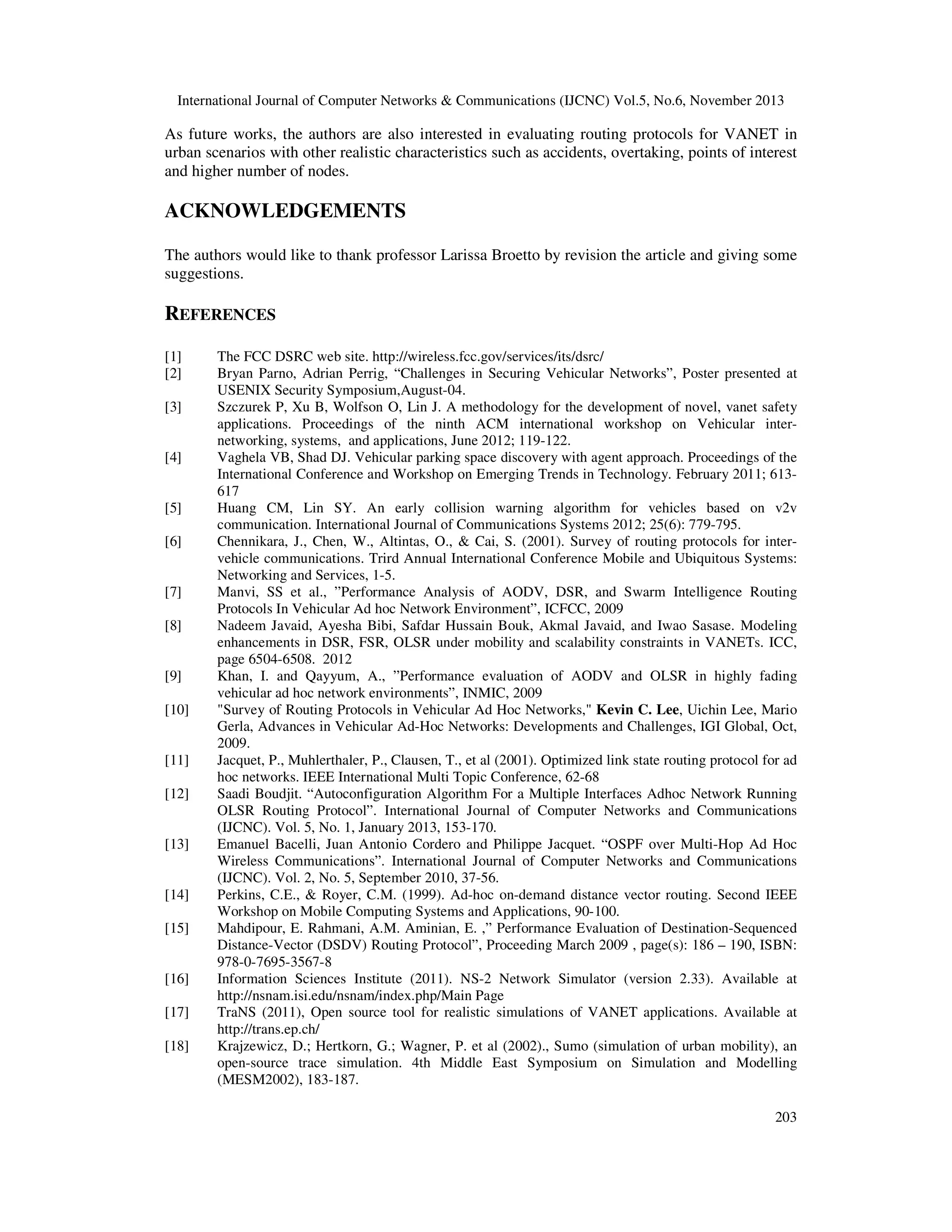 International Journal of Computer Networks & Communications (IJCNC) Vol.5, No.6, November 2013

As future works, the authors are also interested in evaluating routing protocols for VANET in
urban scenarios with other realistic characteristics such as accidents, overtaking, points of interest
and higher number of nodes.

ACKNOWLEDGEMENTS
The authors would like to thank professor Larissa Broetto by revision the article and giving some
suggestions.

REFERENCES
[1]
[2]
[3]

[4]

[5]
[6]

[7]
[8]

[9]
[10]

[11]
[12]

[13]

[14]
[15]

[16]
[17]
[18]

The FCC DSRC web site. http://wireless.fcc.gov/services/its/dsrc/
Bryan Parno, Adrian Perrig, “Challenges in Securing Vehicular Networks”, Poster presented at
USENIX Security Symposium,August-04.
Szczurek P, Xu B, Wolfson O, Lin J. A methodology for the development of novel, vanet safety
applications. Proceedings of the ninth ACM international workshop on Vehicular internetworking, systems, and applications, June 2012; 119-122.
Vaghela VB, Shad DJ. Vehicular parking space discovery with agent approach. Proceedings of the
International Conference and Workshop on Emerging Trends in Technology. February 2011; 613617
Huang CM, Lin SY. An early collision warning algorithm for vehicles based on v2v
communication. International Journal of Communications Systems 2012; 25(6): 779-795.
Chennikara, J., Chen, W., Altintas, O., & Cai, S. (2001). Survey of routing protocols for intervehicle communications. Trird Annual International Conference Mobile and Ubiquitous Systems:
Networking and Services, 1-5.
Manvi, SS et al., ”Performance Analysis of AODV, DSR, and Swarm Intelligence Routing
Protocols In Vehicular Ad hoc Network Environment”, ICFCC, 2009
Nadeem Javaid, Ayesha Bibi, Safdar Hussain Bouk, Akmal Javaid, and Iwao Sasase. Modeling
enhancements in DSR, FSR, OLSR under mobility and scalability constraints in VANETs. ICC,
page 6504-6508. 2012
Khan, I. and Qayyum, A., ”Performance evaluation of AODV and OLSR in highly fading
vehicular ad hoc network environments”, INMIC, 2009
"Survey of Routing Protocols in Vehicular Ad Hoc Networks," Kevin C. Lee, Uichin Lee, Mario
Gerla, Advances in Vehicular Ad-Hoc Networks: Developments and Challenges, IGI Global, Oct,
2009.
Jacquet, P., Muhlerthaler, P., Clausen, T., et al (2001). Optimized link state routing protocol for ad
hoc networks. IEEE International Multi Topic Conference, 62-68
Saadi Boudjit. “Autoconfiguration Algorithm For a Multiple Interfaces Adhoc Network Running
OLSR Routing Protocol”. International Journal of Computer Networks and Communications
(IJCNC). Vol. 5, No. 1, January 2013, 153-170.
Emanuel Bacelli, Juan Antonio Cordero and Philippe Jacquet. “OSPF over Multi-Hop Ad Hoc
Wireless Communications”. International Journal of Computer Networks and Communications
(IJCNC). Vol. 2, No. 5, September 2010, 37-56.
Perkins, C.E., & Royer, C.M. (1999). Ad-hoc on-demand distance vector routing. Second IEEE
Workshop on Mobile Computing Systems and Applications, 90-100.
Mahdipour, E. Rahmani, A.M. Aminian, E. ,” Performance Evaluation of Destination-Sequenced
Distance-Vector (DSDV) Routing Protocol”, Proceeding March 2009 , page(s): 186 – 190, ISBN:
978-0-7695-3567-8
Information Sciences Institute (2011). NS-2 Network Simulator (version 2.33). Available at
http://nsnam.isi.edu/nsnam/index.php/Main Page
TraNS (2011), Open source tool for realistic simulations of VANET applications. Available at
http://trans.ep.ch/
Krajzewicz, D.; Hertkorn, G.; Wagner, P. et al (2002)., Sumo (simulation of urban mobility), an
open-source trace simulation. 4th Middle East Symposium on Simulation and Modelling
(MESM2002), 183-187.
203

 