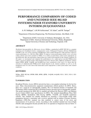 International Journal of Computer Networks & Communications (IJCNC) Vol.6, No.2, March 2014
DOI : 10.5121/ijcnc.2014.6212 143
PERFORMANCE COMPARISON OF CODED
AND UNCODED IEEE 802.16D
SYSTEMSUNDER STANFORD UNIVERSITY
INTERIM (SUI)CHANNELS
A. H. Siddique1
, A K M Arifuzzman2
, R. Islam3
, and M. Tarique4
1
Department of Electrical Engineering, The Petroleum Institute, Abu Dhabi, UAE
2
Department of ECE, University of Alabama, Birmingham, AL, USA
3
Department of EEE, American International University, Dhaka, Bangladesh,
4
Ajman University of Science and Technology, Fujairah, UAE
ABSTRACT
Worldwide Interoperability for Microwave Access (WiMax), standardized asIEEE 802.16d is a popular
technology for broadband wireless communication system. Orthogonal Frequency Division Multiplexing
(OFDM) is the core of this technology.OFDMreduces Inter-symbol Interference (ISI) and hence improves
system performance (i.e., Bit Error Rate (BER)). To improve system performance further error correction
coding schemes have been included in WiMax. It is widely accepted thata coded system outperforms an
uncodedsystem. But, the performance improvement of a coded system depends on the channel conditions. In
this paper, we investigated and compared the performances of a coded and an uncoded WiMaxsystem
under a practical channel model called Stanford University Interim (SUI). Different modulation schemes
namely BPSK, QPSK, 16-QAM, and 64-QAM have been considered in this work. It is shown that the
selection of codedoruncoded WiMaxsystem should depend on the channel condition as well as on the
modulation used. It is also shown that anuncoded system outperforms a coded system under some channel
conditions.
KEYWORDS
WiMax, IEEE 802.16d, OFDM, BER, BPSK, QPSK, 16-QAM, 64-QAM, SUI-1, SUI-2, SUI-3, SUI-
4,SUI-5,SUI-6.
I. INTRODUCTION
Broadband Wireless Access (BWA) network has been a very popular technology for the last few
years. Many telecommunication equipment manufacturers offered products for BWA. Hence,
there was a need for an interoperable standard. The U.S National Institute of Standards and
Technology (NIST) formed the 802.16 Working Group to develop such an interoperable standard.
This group introduced the IEEE 802.16 standard and defined the Physical (PHY) and Medium
Access Control (MAC) layer specifications for BWA. The standard adoptedBinary Phase Shift
Keying (BPSK), Quadriphase Shift Keying (QPSK), 16-QAM, and 64-QAM modulation
schemes. This standard was initially introduced by assuming a Line-of-Sight (LOS) radio
propagation between a transmitter and a receiver attached with an outdoor Customer Premises
Equipment (CPE).This standard was then modified to correct some of the errors and
inconsistencies of its previous version. According to this modified standard non Line-of-Sight
(NLOS) radio propagation became possible due to its operation at frequencies that are below 11
 